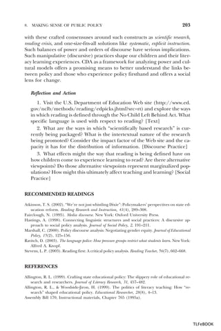 8.

MAKING SENSE OF PUBLIC POLICY

203

with these crafted consensuses around such constructs as scientific research,
reading crisis, and one-size-fits-all solutions like systematic, explicit instruction.
Such balances of power and orders of discourse have serious implications.
Such manipulative (discursive) practices shape our children and their literacy learning experiences. CDA as a framework for analyzing power and cultural models offers a promising means to better understand the links between policy and those who experience policy firsthand and offers a social
lens for change.
Reflection and Action
1. Visit the U.S. Department of Education Web site (http://www.ed.
gov/nclb/methods/reading/edpicks.jhtml?src=rt) and explore the ways
in which reading is defined through the No Child Left Behind Act. What
specific language is used with respect to reading? [Text]
2. What are the ways in which “scientifically based research” is currently being packaged? What is the intertextual nature of the research
being promoted? Consider the impact factor of the Web site and the capacity it has for the distribution of information. [Discourse Practice]
3. What effects might the way that reading is being defined have on
how children come to experience learning to read? Are there alternative
viewpoints? Do those alternative viewpoints represent marginalized populations? How might this ultimately affect teaching and learning? [Social
Practice]
RECOMMENDED READINGS
Atkinson, T. S. (2002). “We’re not just whistling Dixie”: Policymakers’ perspectives on state education reform. Reading Research and Instruction, 41(4), 289–308.
Fairclough, N. (1995). Media discourse. New York: Oxford University Press.
Hastings, A. (1998). Connecting linguistic structures and social practices: A discursive approach to social policy analysis. Journal of Social Policy, 2, 191–211.
Marshall, C. (2000). Policy discourse analysis: Negotiating gender equity. Journal of Educational
Policy, 15(2), 125–156.
Ravitch, D. (2003). The language police: How pressure groups restrict what students learn. New York:
Alfred A. Knopf.
Stevens, L. P. (2003). Reading first: A critical policy analysis. Reading Teacher, 56(7), 662–668.

REFERENCES
Allington, R. L. (1999). Crafting state educational policy: The slippery role of educational research and researchers. Journal of Literacy Research, 31, 457–482.
Allington, R. L., & Woodside-Jiron, H. (1999). The politics of literacy teaching: How “research” shaped educational policy. Educational Researcher, 28(8), 4–13.
Assembly Bill 170, Instructional materials, Chapter 765 (1995a).

TLFeBOOK

 