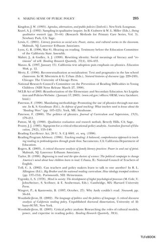 8.

MAKING SENSE OF PUBLIC POLICY

205

Kingdon, J. W. (1995). Agendas, alternatives, and public policies (2nd ed.). New York: Longman.
Kuzel, A. J. (1992). Sampling in qualitative inquiry. In B. Crabtree & W. L. Miller (Eds.), Doing
qualitative research (pp. 31–44) (Research Methods for Primary Care Series, Vol. 3).
Newbury Park, CA: Sage.
Lewis, C. (2001). Literacy practices as social acts: Power, status, and cultural norms in the classroom.
Mahwah, NJ: Lawrence Erlbaum Associates.
Lyon, G. R. (1996, May 8). Hearing on reading. Testimony before the Education Committee
of the California State Assembly.
Mahiri, J., & Godley, A. J. (1998). Rewriting identity: Social meanings of literacy and “revisions” of self. Reading Research Quarterly, 33(4), 416–433.
Manzo, K. (1997, January 15). California text adoption puts emphasis on phonics. Education
Week, p. 12.
Mertz, E. (1996). Recontextualization as socialization: Text and pragmatics in the law school
classroom. In M. Silverstein & G. Urban (Eds.), Natural histories of discourse (pp. 229–249).
Chicago: The University of Chicago Press.
National Research Council’s Committee on the Prevention of Reading Difficulties in Young
Children (NIH News Release March 27, 1998).
NCLB Act of 2001: Reauthorization of the Elementary and Secondary Education Act Legislation and Policies Website. ( January 17, 2003). (www.ed.gov/offices/OESE/esea/factsheet.
html.)
Paterson, F. (1998). Mandating methodology: Promoting the use of phonics through stat statute. In K. S. Goodman (Ed.), In defense of good teaching: What teachers need to know about the
“Reading Wars” (pp. 107–125). York, ME: Stenhouse.
Paterson, F. (2000). The politics of phonics. Journal of Curriculum and Supervision, 15(3),
179–211.
Patton, M. Q. (1990). Qualitative evaluation and research methods. Beverly Hills, CA: Sage.
Prunty, J. J. (1985). Signposts for a critical educational policy analysis. Australian Journal of Education, 29(2), 133–140.
Reading Excellence Act, 20 U. S. C.§ 6601. et. seq. (1998).
Reading Program Advisory. (1996). Teaching reading: A balanced, comprehensive approach to teaching reading in prekindergarten through grade three. Sacramento, CA: California Department of
Education.
Rogers, R. (2003). A critical discourse analysis of family literacy practices: Power in and out of print.
Mahwah, NJ: Lawrence Erlbaum Associates.
Taylor, D. (1998). Beginning to read and the spin doctors of science: The political campaign to change
America’s mind about how children learn to read. Urbana, IL: National Council of Teachers of
English.
Toll, C. A. (2002). Can teachers and policy makers learn to talk to one another? In R. L.
Allington (Ed.), Big Brother and the national reading curriculum: How ideology trumped evidence
(pp. 137–154). Portsmouth, NH: Heinemann.
Vygotsky, L. S. (1978). Mind in society: The development of higher psychological processes (M. Cole, V.
John-Steiner, S. Scribner, & E. Souberman, Eds.). Cambridge, MA: Harvard University
Press.
Wingert, P., & Kantrowitz, B. (1997, October, 27). Why Andy couldn’t read. Newsweek, pp.
56–64.
Woodside-Jiron, H. (2002). The language of politics and the politics of language: A critical discourse
analysis of California reading policy. Unpublished doctoral dissertation, University of Albany–SUNY, New York.
Woodside-Jiron, H. (2003). Critical policy analysis: Researching the roles of cultural models,
power, and expertise in reading policy. Reading Research Quarterly, 38(4).

TLFeBOOK

 