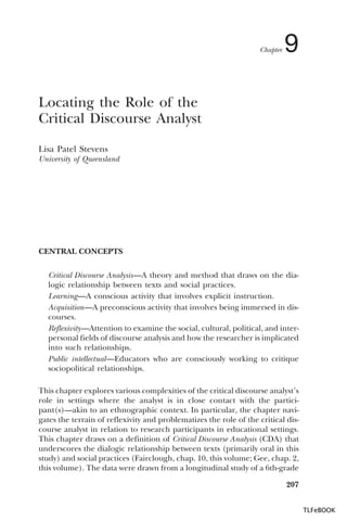 Chapter

9

Locating the Role of the
Critical Discourse Analyst
Lisa Patel Stevens
University of Queensland

CENTRAL CONCEPTS
Critical Discourse Analysis—A theory and method that draws on the dialogic relationship between texts and social practices.
Learning—A conscious activity that involves explicit instruction.
Acquisition—A preconscious activity that involves being immersed in discourses.
Reflexivity—Attention to examine the social, cultural, political, and interpersonal fields of discourse analysis and how the researcher is implicated
into such relationships.
Public intellectual—Educators who are consciously working to critique
sociopolitical relationships.
This chapter explores various complexities of the critical discourse analyst’s
role in settings where the analyst is in close contact with the participant(s)—akin to an ethnographic context. In particular, the chapter navigates the terrain of reflexivity and problematizes the role of the critical discourse analyst in relation to research participants in educational settings.
This chapter draws on a definition of Critical Discourse Analysis (CDA) that
underscores the dialogic relationship between texts (primarily oral in this
study) and social practices (Fairclough, chap. 10, this volume; Gee, chap. 2,
this volume). The data were drawn from a longitudinal study of a 6th-grade
207
TLFeBOOK

 