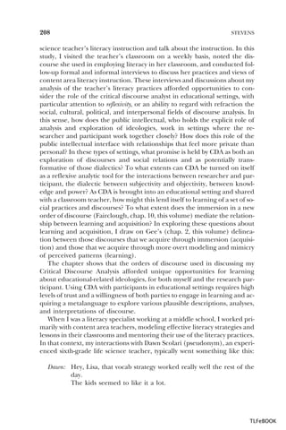 208

STEVENS

science teacher’s literacy instruction and talk about the instruction. In this
study, I visited the teacher’s classroom on a weekly basis, noted the discourse she used in employing literacy in her classroom, and conducted follow-up formal and informal interviews to discuss her practices and views of
content area literacy instruction. These interviews and discussions about my
analysis of the teacher’s literacy practices afforded opportunities to consider the role of the critical discourse analyst in educational settings, with
particular attention to reflexivity, or an ability to regard with refraction the
social, cultural, political, and interpersonal fields of discourse analysis. In
this sense, how does the public intellectual, who holds the explicit role of
analysis and exploration of ideologies, work in settings where the researcher and participant work together closely? How does this role of the
public intellectual interface with relationships that feel more private than
personal? In these types of settings, what promise is held by CDA as both an
exploration of discourses and social relations and as potentially transformative of those dialectics? To what extents can CDA be turned on itself
as a reflexive analytic tool for the interactions between researcher and participant, the dialectic between subjectivity and objectivity, between knowledge and power? As CDA is brought into an educational setting and shared
with a classroom teacher, how might this lend itself to learning of a set of social practices and discourses? To what extent does the immersion in a new
order of discourse (Fairclough, chap. 10, this volume) mediate the relationship between learning and acquisition? In exploring these questions about
learning and acquisition, I draw on Gee’s (chap. 2, this volume) delineation between those discourses that we acquire through immersion (acquisition) and those that we acquire through more overt modeling and mimicry
of perceived patterns (learning).
The chapter shows that the orders of discourse used in discussing my
Critical Discourse Analysis afforded unique opportunities for learning
about educational-related ideologies, for both myself and the research participant. Using CDA with participants in educational settings requires high
levels of trust and a willingness of both parties to engage in learning and acquiring a metalanguage to explore various plausible descriptions, analyses,
and interpretations of discourse.
When I was a literacy specialist working at a middle school, I worked primarily with content area teachers, modeling effective literacy strategies and
lessons in their classrooms and mentoring their use of the literacy practices.
In that context, my interactions with Dawn Scolari (pseudonym), an experienced sixth-grade life science teacher, typically went something like this:
Dawn: Hey, Lisa, that vocab strategy worked really well the rest of the
day.
The kids seemed to like it a lot.

TLFeBOOK

 