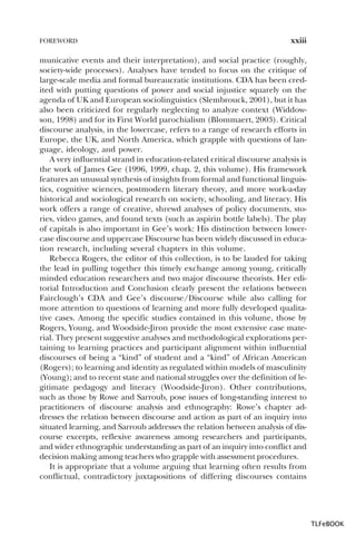 FOREWORD

xxiii

municative events and their interpretation), and social practice (roughly,
society-wide processes). Analyses have tended to focus on the critique of
large-scale media and formal bureaucratic institutions. CDA has been credited with putting questions of power and social injustice squarely on the
agenda of UK and European sociolinguistics (Slembrouck, 2001), but it has
also been criticized for regularly neglecting to analyze context (Widdowson, 1998) and for its First World parochialism (Blommaert, 2003). Critical
discourse analysis, in the lowercase, refers to a range of research efforts in
Europe, the UK, and North America, which grapple with questions of language, ideology, and power.
A very influential strand in education-related critical discourse analysis is
the work of James Gee (1996, 1999, chap. 2, this volume). His framework
features an unusual synthesis of insights from formal and functional linguistics, cognitive sciences, postmodern literary theory, and more work-a-day
historical and sociological research on society, schooling, and literacy. His
work offers a range of creative, shrewd analyses of policy documents, stories, video games, and found texts (such as aspirin bottle labels). The play
of capitals is also important in Gee’s work: His distinction between lowercase discourse and uppercase Discourse has been widely discussed in education research, including several chapters in this volume.
Rebecca Rogers, the editor of this collection, is to be lauded for taking
the lead in pulling together this timely exchange among young, critically
minded education researchers and two major discourse theorists. Her editorial Introduction and Conclusion clearly present the relations between
Fairclough’s CDA and Gee’s discourse/Discourse while also calling for
more attention to questions of learning and more fully developed qualitative cases. Among the specific studies contained in this volume, those by
Rogers, Young, and Woodside-Jiron provide the most extensive case material. They present suggestive analyses and methodological explorations pertaining to learning practices and participant alignment within influential
discourses of being a “kind” of student and a “kind” of African American
(Rogers); to learning and identity as regulated within models of masculinity
(Young); and to recent state and national struggles over the definition of legitimate pedagogy and literacy (Woodside-Jiron). Other contributions,
such as those by Rowe and Sarroub, pose issues of long-standing interest to
practitioners of discourse analysis and ethnography: Rowe’s chapter addresses the relation between discourse and action as part of an inquiry into
situated learning, and Sarroub addresses the relation between analysis of discourse excerpts, reflexive awareness among researchers and participants,
and wider ethnographic understanding as part of an inquiry into conflict and
decision making among teachers who grapple with assessment procedures.
It is appropriate that a volume arguing that learning often results from
conflictual, contradictory juxtapositions of differing discourses contains

TLFeBOOK

 