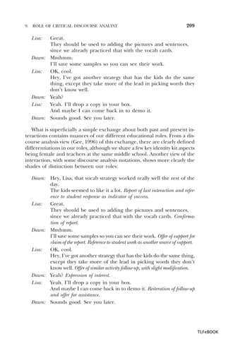 9.

ROLE OF CRITICAL DISCOURSE ANALYST

209

Great.
They should be used to adding the pictures and sentences,
since we already practiced that with the vocab cards.
Dawn: Mmhmm.
I’ll save some samples so you can see their work.
Lisa:
OK, cool.
Hey, I’ve got another strategy that has the kids do the same
thing, except they take more of the lead in picking words they
don’t know well.
Dawn: Yeah?
Lisa:
Yeah. I’ll drop a copy in your box.
And maybe I can come back in to demo it.
Dawn: Sounds good. See you later.
Lisa:

What is superficially a simple exchange about both past and present interactions contains nuances of our different educational roles. From a discourse analysis view (Gee, 1996) of this exchange, there are clearly defined
differentiations in our roles, although we share a few key identity kit aspects
being female and teachers at the same middle school. Another view of the
interaction, with some discourse analysis notations, shows more clearly the
shades of distinction between our roles:
Dawn: Hey, Lisa, that vocab strategy worked really well the rest of the
day.
The kids seemed to like it a lot. Report of last interaction and reference to student response as indicator of success.
Lisa:
Great.
They should be used to adding the pictures and sentences,
since we already practiced that with the vocab cards. Confirmation of report.
Dawn: Mmhmm.
I’ll save some samples so you can see their work. Offer of support for
claim of the report. Reference to student work as another source of support.
Lisa:
OK, cool.
Hey, I’ve got another strategy that has the kids do the same thing,
except they take more of the lead in picking words they don’t
know well. Offer of similar activity follow-up, with slight modification.
Dawn: Yeah? Expression of interest.
Lisa:
Yeah. I’ll drop a copy in your box.
And maybe I can come back in to demo it. Reiteration of follow-up
and offer for assistance.
Dawn: Sounds good. See you later.

TLFeBOOK

 