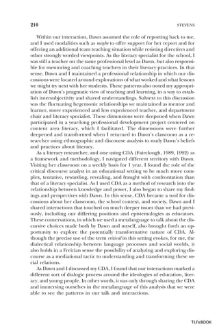 210

STEVENS

Within our interaction, Dawn assumed the role of reporting back to me,
and I used modalities such as maybe to offer support for her report and for
offering an additional team teaching situation while resisting directives and
other strongly worded viewpoints. As the literacy specialist for the school, I
was still a teacher on the same professional level as Dawn, but also responsible for mentoring and coaching teachers in their literacy practices. In that
sense, Dawn and I maintained a professional relationship in which our discussions were located around explorations of what worked and what lessons
we might try next with her students. These patterns also noted my appropriation of Dawn’s pragmatic view of teaching and learning, in a way to establish intersubjectivity and shared understandings. Subtext to this discussion
was the fluctuating hegemonic relationships we maintained as mentor and
learner, more experienced and less experienced teacher, and department
chair and literacy specialist. These dimensions were deepened when Dawn
participated in a year-long professional development project centered on
content area literacy, which I facilitated. The dimensions were further
deepened and transformed when I returned to Dawn’s classroom as a researcher using ethnographic and discourse analysis to study Dawn’s beliefs
and practices about literacy.
As a literacy researcher, and one using CDA (Fairclough, 1989, 1992) as
a framework and methodology, I navigated different territory with Dawn.
Visiting her classroom on a weekly basis for 1 year, I found the role of the
critical discourse analyst in an educational setting to be much more complex, tentative, rewarding, revealing, and fraught with confrontation than
that of a literacy specialist. As I used CDA as a method of research into the
relationship between knowledge and power, I also began to share my findings and perspectives with Dawn. In this sense, CDA became a tool for discussions about her classroom, the school context, and society. Dawn and I
shared interactions that touched on much deeper issues than we had previously, including our differing positions and epistemologies as educators.
These conversations, in which we used a metalanguage to talk about the discursive choices made both by Dawn and myself, also brought forth an opportunity to explore the potentially transformative nature of CDA. Although the precise use of the term critical in this setting evokes, for me, the
dialectical relationship between language processes and social worlds, it
also holds in a Freirian sense the possibility of analyzing and exploring discourse as a mediational tactic to understanding and transforming these social relations.
As Dawn and I discussed my CDA, I found that our interactions marked a
different sort of dialogic process around the ideologies of education, literacy, and young people. In other words, it was only through sharing the CDA
and immersing ourselves in the metalanguage of this analysis that we were
able to see the patterns in our talk and interactions.

TLFeBOOK

 