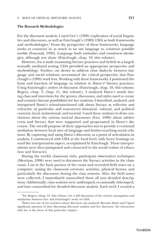 9.

ROLE OF CRITICAL DISCOURSE ANALYST

211

The Research Methodologies
For the discourse analysis, I used Gee’s (1996) explication of social linguistics and discourses, as well as Fairclough’s (1989) CDA as both frameworks
and methodologies.1 From the perspective of these frameworks, language
works to construct us as much as we use language to construct possible
worlds (Foucault, 1999). Language both embodies and constructs ideologies, although not alone (Fairclough, chap. 10, this volume).
However, for a study examining literacy practices and beliefs in a largely
textually mediated setting, CDA provided an appropriate perspective and
methodology. Further, my desire to address close dialectic between language and social relations necessitated the critical perspective that Fairclough’s (1989) work lent. Working with these frameworks, I positioned the
form and function of language in relation to Dawn’s2 literacy practices.
Using Fairclough’s orders of discourse (Fairclough, chap. 10, this volume;
Rogers, chap. 3, chap. 11, this volume), I analyzed Dawn’s words during class and interviews for the genres, discourses, and styles used to create
and constrict literate possibilities for her students. I described, analyzed, and
interpreted Dawn’s school-sanctioned talk about literacy as reflective and
refractive of particular and concurrent historical, cultural, and political
contexts: local, institutional, and societal. I used these analyses to draw conclusions about the various societal discourses (Gee, 1996) about adolescents and literacy that were supported and perpetuated in Dawn’s discourse. The overall purpose of these approaches was to provide a continual
mediation between local uses of language and further-reaching social relations. By capturing and using Dawn’s discourse as a point of articulation in
analysis, I commenced with CDA at the local level, with heavy leanings toward the interpretation aspect, as explained by Fairclough. These interpretations were then juxtaposed and connected to the social realms of education and literacies.
During the weekly classroom visits, participant observation techniques
(Merriam, 1998) were used to document the literacy activities in the classroom. I sat in the back portion of the room and recorded field notes on a
computer, noting the classroom environs, activities, physical factors, and
particularly the discourses during the class sessions. After the field notes
were collected, I immediately transcribed them all into detailed descriptions. Additionally, class sessions were audiotaped, occasionally videotaped,
and later transcribed for detailed discourse analysis. Each week I created a
1See Rogers (chap. 11, this volume) for a full discussion of the various assumptions and
similarities between Gee and Fairclough’s work on CDA.
2Dawn was one of two teachers whose discourse was analyzed. Because Dawn and I spent
2
significant amounts of time discussing discourse analysis and her discourse, the interaction
with her is the focus of this particular chapter.

1

TLFeBOOK

 