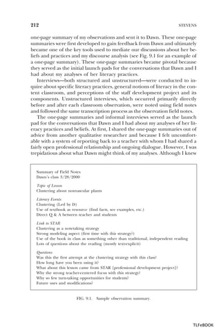 212

STEVENS

one-page summary of my observations and sent it to Dawn. These one-page
summaries were first developed to gain feedback from Dawn and ultimately
became one of the key tools used to mediate our discussions about her beliefs and practices and my discourse analysis (see Fig. 9.1 for an example of
a one-page summary). These one-page summaries became pivotal because
they served as the initial launch pads for the conversations that Dawn and I
had about my analyses of her literacy practices.
Interviews—both structured and unstructured—were conducted to inquire about specific literacy practices, general notions of literacy in the content classroom, and perceptions of the staff development project and its
components. Unstructured interviews, which occurred primarily directly
before and after each classroom observation, were noted using field notes
and followed the same transcription process as the observation field notes.
The one-page summaries and informal interviews served as the launch
pad for the conversations that Dawn and I had about my analyses of her literacy practices and beliefs. At first, I shared the one-page summaries out of
advice from another qualitative researcher and because I felt uncomfortable with a system of reporting back to a teacher with whom I had shared a
fairly open professional relationship and ongoing dialogue. However, I was
trepidatious about what Dawn might think of my analyses. Although I knew

Summary of Field Notes
Dawn’s class 3/28/2000
Topic of Lesson
Clustering about nonvascular plants
Literacy Events
Clustering (Led by D)
Use of textbook as resource (find facts, see examples, etc.)
Direct Q & A between teacher and students
Link to STAR
Clustering as a notetaking strategy
Strong modeling aspect (first time with this strategy?)
Use of the book in class as something other than traditional, independent reading
Lots of questions about the reading (mostly text-explicit)
Questions
Was this the first attempt at the clustering strategy with this class?
How long have you been using it?
What about this lesson came from STAR [professional development project]?
Why the strong teacher-centered focus with this strategy?
Why so few turn-taking opportunities for students?
Future uses and modifications?

FIG. 9.1.

Sample observation summary.

TLFeBOOK

 