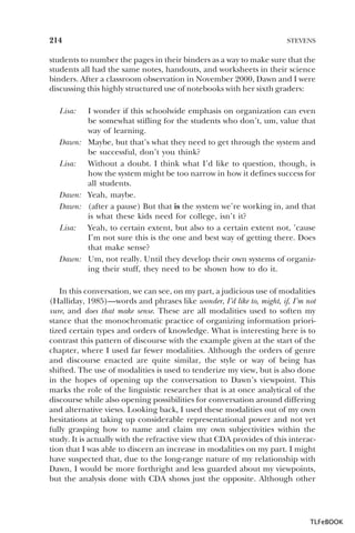 214

STEVENS

students to number the pages in their binders as a way to make sure that the
students all had the same notes, handouts, and worksheets in their science
binders. After a classroom observation in November 2000, Dawn and I were
discussing this highly structured use of notebooks with her sixth graders:
Lisa:

Dawn:
Lisa:

Dawn:
Dawn:
Lisa:

Dawn:

I wonder if this schoolwide emphasis on organization can even
be somewhat stifling for the students who don’t, um, value that
way of learning.
Maybe, but that’s what they need to get through the system and
be successful, don’t you think?
Without a doubt. I think what I’d like to question, though, is
how the system might be too narrow in how it defines success for
all students.
Yeah, maybe.
(after a pause) But that is the system we’re working in, and that
is what these kids need for college, isn’t it?
Yeah, to certain extent, but also to a certain extent not, ’cause
I’m not sure this is the one and best way of getting there. Does
that make sense?
Um, not really. Until they develop their own systems of organizing their stuff, they need to be shown how to do it.

In this conversation, we can see, on my part, a judicious use of modalities
(Halliday, 1985)—words and phrases like wonder, I’d like to, might, if, I’m not
sure, and does that make sense. These are all modalities used to soften my
stance that the monochromatic practice of organizing information prioritized certain types and orders of knowledge. What is interesting here is to
contrast this pattern of discourse with the example given at the start of the
chapter, where I used far fewer modalities. Although the orders of genre
and discourse enacted are quite similar, the style or way of being has
shifted. The use of modalities is used to tenderize my view, but is also done
in the hopes of opening up the conversation to Dawn’s viewpoint. This
marks the role of the linguistic researcher that is at once analytical of the
discourse while also opening possibilities for conversation around differing
and alternative views. Looking back, I used these modalities out of my own
hesitations at taking up considerable representational power and not yet
fully grasping how to name and claim my own subjectivities within the
study. It is actually with the refractive view that CDA provides of this interaction that I was able to discern an increase in modalities on my part. I might
have suspected that, due to the long-range nature of my relationship with
Dawn, I would be more forthright and less guarded about my viewpoints,
but the analysis done with CDA shows just the opposite. Although other

TLFeBOOK

 
