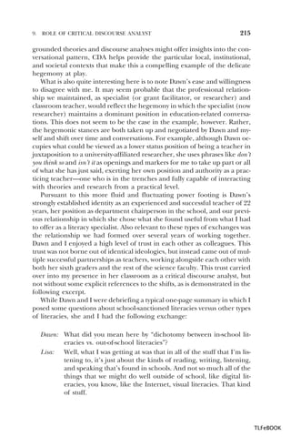 9.

ROLE OF CRITICAL DISCOURSE ANALYST

215

grounded theories and discourse analyses might offer insights into the conversational pattern, CDA helps provide the particular local, institutional,
and societal contexts that make this a compelling example of the delicate
hegemony at play.
What is also quite interesting here is to note Dawn’s ease and willingness
to disagree with me. It may seem probable that the professional relationship we maintained, as specialist (or grant facilitator, or researcher) and
classroom teacher, would reflect the hegemony in which the specialist (now
researcher) maintains a dominant position in education-related conversations. This does not seem to be the case in the example, however. Rather,
the hegemonic stances are both taken up and negotiated by Dawn and myself and shift over time and conversations. For example, although Dawn occupies what could be viewed as a lower status position of being a teacher in
juxtaposition to a university-affiliated researcher, she uses phrases like don’t
you think so and isn’t it as openings and markers for me to take up part or all
of what she has just said, exerting her own position and authority as a practicing teacher—one who is in the trenches and fully capable of interacting
with theories and research from a practical level.
Pursuant to this more fluid and fluctuating power footing is Dawn’s
strongly established identity as an experienced and successful teacher of 22
years, her position as department chairperson in the school, and our previous relationship in which she chose what she found useful from what I had
to offer as a literacy specialist. Also relevant to these types of exchanges was
the relationship we had formed over several years of working together.
Dawn and I enjoyed a high level of trust in each other as colleagues. This
trust was not borne out of identical ideologies, but instead came out of multiple successful partnerships as teachers, working alongside each other with
both her sixth graders and the rest of the science faculty. This trust carried
over into my presence in her classroom as a critical discourse analyst, but
not without some explicit references to the shifts, as is demonstrated in the
following excerpt.
While Dawn and I were debriefing a typical one-page summary in which I
posed some questions about school-sanctioned literacies versus other types
of literacies, she and I had the following exchange:
Dawn: What did you mean here by “dichotomy between in-school literacies vs. out-of-school literacies”?
Lisa: Well, what I was getting at was that in all of the stuff that I’m listening to, it’s just about the kinds of reading, writing, listening,
and speaking that’s found in schools. And not so much all of the
things that we might do well outside of school, like digital literacies, you know, like the Internet, visual literacies. That kind
of stuff.

TLFeBOOK

 