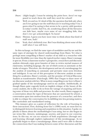 216

STEVENS

Dawn: (slight laugh). I must be missing the point here. Aren’t we supposed to teach them the stuff they need for school?
Lisa:
Well, yes and no. It’s kind of like the question that kids ask: when
am I ever going to use the stuff that you’re teaching today? Um, I
guess what I’m saying is that seems to be a pretty valid question
in today’s world. And I’m, uh, wondering about all the literacies
our kids have, maybe even some of our struggling kids, that
don’t ever get acknowledged. Ya know?
Dawn: Hmmm. I guess you have more time to think about that kind of
stuff now, huh?
Lisa:
Yeah, that’s definitely true. But I was thinking about some of this
stuff when I was still here.
In this exchange, we find the same types of modalities used by me and the
same types of attempts for shared understandings from Dawn. Yet what is
perhaps most compelling is Dawn’s marker of my shift to a researcher with
far more flexibility over time than the typical teacher enjoys. Dawn’s message
is spot on. From a classroom teacher’s perspective, researchers and discourse
analysts obviously enjoy great luxuries of time to review myriad nuances of
classrooms, including language, the use of which seems as automatic as the
intake of oxygen. Therefore, the development and use of a metalanguage for
the analysis of something so automatic and pervasive must seem frivolous
and indulgent. It was out of this perception of discourse analysis as something for academics, Dawn’s curiosity, and the promise of Critical Discourse
Analysis as transformative (Fairclough, 1989) that I began to share more of
my discourse analysis with her. What is most compelling to me here is Dawn’s
gradual uptake of the metalanguage used in my analysis. Antithetically, although Dawn quite cogently levels an implicit critique of the luxury of discourse analysis, she is able to do so from the vantage of acquiring and learning some of those very skills and processes. In other words, Dawn engages in
a conversation about the types of literacies that are sanctioned by school, a
conversation spun into motion from the presence of a researcher, and then
is able to critique the conversation for its dabbling into less pressing matters,
like curriculum and standardized testing.
This instance gives us a point of reflection for the role of learning in
these interactions. First, drawing from Gee’s (1996) work, we must first try
to distinguish between learning and acquisition in this situation. I spoke explicitly to Dawn about the methodologies I was using, but we also began to
use terms like, literacies, metalanguage, sanction, and power in our conversations. In this way, we can see nuances of both acquisitions (through use)
and learning (through explicit explanation) of this metalanguage. As we
gradually began to share a metalanguage, Dawn and I were able to discuss
the connections that I was making between some of her discourses and the

TLFeBOOK

 