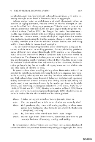 9.

ROLE OF CRITICAL DISCOURSE ANALYST

217

social relations in her classroom and in broader contexts, as seen in the following example about Dawn’s discourse about young people.
A large and pervasive societal discourse of youth characterizes them as
bundles of raging hormones, virtually devoid of rational thought, as they
are at the will of their changing physiologies. This discourse is present not
only as a commonly held notion, but also goes largely unchallenged in educational settings (Finders, 1998). Ascribing to this notion that adolescence
is a life stage that amounts to little more than a hormonally induced confusion contains common sense, almost teleological, implications for instruction, including positioning the teacher as agent of control in the classroom,
choosing activities that allow for minimal student interaction, and using
unidirectional, didactic instructional strategies.
This discourse was readily apparent in Dawn’s instruction. Using the discourse analysis to note turn-taking patterns, the overwhelming predominance of Dawn’s turn taking (Fairclough, 1989) and the series of unidirectional directives underscores Dawn’s consistent role as decision maker in
her classroom. The discourse is also apparent in the highly structured routine and formatting that her students followed. There was little to no room
for students’ individual identities to have voice in her classroom, the implication perhaps being that as bundles of raging hormones the adolescents
had little sense of identity to offer.
In conversations about teaching sixth graders, Dawn often referred to
her duty to train them, including showing them how to organize their notebooks according to her system and teaching them how to behave in middle
and high school classrooms. Expected behaviors included only speaking
during the course of a lesson and only after raising their hands, asking the
teacher only those questions deemed by the teacher pertinent to the daily
lessons, and following teacher-given directions (Field notes, 3/26/00, 4/
15/00, 8/28/00, and 10/12/00). During an interview in March 2000, Dawn
also used several discourse metaphors (Fairclough, 1989) of adolescents as
animals to describe the characteristics of her sixth graders:
Dawn: It takes me a good month or two to just rein them in.
Lisa:
Um, can you tell me a little more of what you mean by that?
Dawn: Well, you know, they come not knowing anything, not how to organize their backpacks, what forms to use, where the bathroom
is (laughter), anything!
Lisa:
So, they have to be reined in to learn those things?
Dawn: Exactly. I get them under control, herded up, and then we get
onto the business of learning, reading and writing.
In my summaries of observations and interviews such as these, I included
comments about the pervasive discourse regarding young people. For these

TLFeBOOK

 