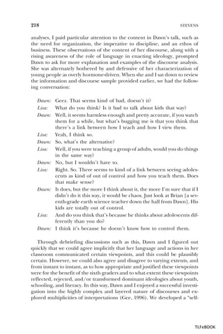218

STEVENS

analyses, I paid particular attention to the content in Dawn’s talk, such as
the need for organization, the imperative to discipline, and an ethos of
business. These observations of the content of her discourse, along with a
rising awareness of the role of language in enacting ideology, prompted
Dawn to ask for more explanation and examples of the discourse analysis.
She was alternately bothered by and defensive of her characterization of
young people as overly hormone-driven. When she and I sat down to review
the information and discourse sample provided earlier, we had the following conversation:
Dawn: Geez. That seems kind of bad, doesn’t it?
Lisa: What do you think? Is it bad to talk about kids that way?
Dawn: Well, it seems harmless enough and pretty accurate, if you watch
them for a while, but what’s bugging me is that you think that
there’s a link between how I teach and how I view them.
Lisa: Yeah, I think so.
Dawn: So, what’s the alternative?
Lisa: Well, if you were teaching a group of adults, would you do things
in the same way?
Dawn: No, but I wouldn’t have to.
Lisa: Right. So. There seems to kind of a link between seeing adolescents as kind of out of control and how you teach them. Does
that make sense?
Dawn: It does, but the more I think about it, the more I’m sure that if I
didn’t do it this way, it would be chaos. Just look at Brian [a seventh-grade earth science teacher down the hall from Dawn]. His
kids are totally out of control.
Lisa: And do you think that’s because he thinks about adolescents differently than you do?
Dawn: I think it’s because he doesn’t know how to control them.
Through debriefing discussions such as this, Dawn and I figured out
quickly that we could agree implicitly that her language and actions in her
classroom communicated certain viewpoints, and this could be plausibly
certain. However, we could also agree and disagree to varying extents, and
from instant to instant, as to how appropriate and justified these viewpoints
were for the benefit of the sixth graders and to what extent these viewpoints
reflected, rejected, and/or transformed dominant ideologies about youth,
schooling, and literacy. In this way, Dawn and I enjoyed a successful investigation into the highly complex and layered nature of discourses and explored multiplicities of interpretations (Gee, 1996). We developed a “self-

TLFeBOOK

 