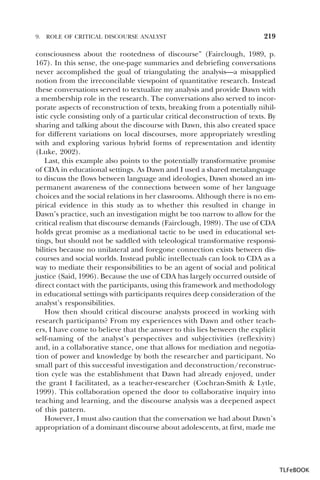 9.

ROLE OF CRITICAL DISCOURSE ANALYST

219

consciousness about the rootedness of discourse” (Fairclough, 1989, p.
167). In this sense, the one-page summaries and debriefing conversations
never accomplished the goal of triangulating the analysis—a misapplied
notion from the irreconcilable viewpoint of quantitative research. Instead
these conversations served to textualize my analysis and provide Dawn with
a membership role in the research. The conversations also served to incorporate aspects of reconstruction of texts, breaking from a potentially nihilistic cycle consisting only of a particular critical deconstruction of texts. By
sharing and talking about the discourse with Dawn, this also created space
for different variations on local discourses, more appropriately wrestling
with and exploring various hybrid forms of representation and identity
(Luke, 2002).
Last, this example also points to the potentially transformative promise
of CDA in educational settings. As Dawn and I used a shared metalanguage
to discuss the flows between language and ideologies, Dawn showed an impermanent awareness of the connections between some of her language
choices and the social relations in her classrooms. Although there is no empirical evidence in this study as to whether this resulted in change in
Dawn’s practice, such an investigation might be too narrow to allow for the
critical realism that discourse demands (Fairclough, 1989). The use of CDA
holds great promise as a mediational tactic to be used in educational settings, but should not be saddled with teleological transformative responsibilities because no unilateral and foregone connection exists between discourses and social worlds. Instead public intellectuals can look to CDA as a
way to mediate their responsibilities to be an agent of social and political
justice (Said, 1996). Because the use of CDA has largely occurred outside of
direct contact with the participants, using this framework and methodology
in educational settings with participants requires deep consideration of the
analyst’s responsibilities.
How then should critical discourse analysts proceed in working with
research participants? From my experiences with Dawn and other teachers, I have come to believe that the answer to this lies between the explicit
self-naming of the analyst’s perspectives and subjectivities (reflexivity)
and, in a collaborative stance, one that allows for mediation and negotiation of power and knowledge by both the researcher and participant. No
small part of this successful investigation and deconstruction/reconstruction cycle was the establishment that Dawn had already enjoyed, under
the grant I facilitated, as a teacher-researcher (Cochran-Smith & Lytle,
1999). This collaboration opened the door to collaborative inquiry into
teaching and learning, and the discourse analysis was a deepened aspect
of this pattern.
However, I must also caution that the conversation we had about Dawn’s
appropriation of a dominant discourse about adolescents, at first, made me

TLFeBOOK

 