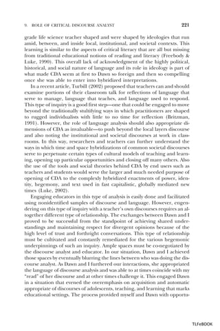 9.

ROLE OF CRITICAL DISCOURSE ANALYST

221

grade life science teacher shaped and were shaped by ideologies that run
amid, between, and inside local, institutional, and societal contexts. This
learning is similar to the aspects of critical literacy that are all but missing
from traditional educational notions of reading and literacy (Freebody &
Luke, 1990). This overall lack of acknowledgment of the highly political,
historical, and social nature of language and its role in ideology is part of
what made CDA seem at first to Dawn so foreign and then so compelling
once she was able to enter into hybridized interpretations.
In a recent article, Turbill (2002) proposed that teachers can and should
examine portions of their classroom talk for reflections of language that
serve to manage, language that teaches, and language used to respond.
This type of inquiry is a good first step—one that could be engaged to move
beyond the traditionally stultifying ways in which practitioners are shaped
to rugged individualists with little to no time for reflection (Britzman,
1991). However, the role of language analysis should also appropriate dimensions of CDA as invaluable—to push beyond the local layers discourse
and also noting the institutional and societal discourses at work in classrooms. In this way, researchers and teachers can further understand the
ways in which time and space hybridizations of common societal discourses
serve to perpetuate certain types of cultural models of teaching and learning, opening up particular opportunities and closing off many others. Also
the use of the tools and social theories behind CDA by end users such as
teachers and students would serve the larger and much needed purpose of
opening of CDA to the complexly hybridized enactments of power, identity, hegemony, and text used in fast capitalistic, globally mediated new
times (Luke, 2002).
Engaging educators in this type of analysis is easily done and facilitated
using nonidentified samples of discourse and language. However, engendering on this type of inquiry with a teacher’s own discourses requires an altogether different type of relationship. The exchanges between Dawn and I
proved to be successful from the standpoint of achieving shared understandings and maintaining respect for divergent opinions because of the
high level of trust and forthright conversations. This type of relationship
must be cultivated and constantly remediated for the various hegemonic
underpinnings of such an inquiry. Ample spaces must be co-negotiated by
the discourse analyst and educator. In our situation, Dawn and I achieved
those spaces by eventually blurring the lines between who was doing the discourse analyst. As Dawn and I furthered our interactions, she appropriated
the language of discourse analysis and was able to at times coincide with my
“read” of her discourse and at other times challenge it. This engaged Dawn
in a situation that evened the overemphasis on acquisition and automatic
appropriate of discourses of adolescents, teaching, and learning that marks
educational settings. The process provided myself and Dawn with opportu-

TLFeBOOK

 