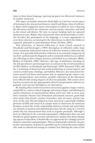 222

STEVENS

nities to learn about language, opening up spaces for all-too-rare instances
of analytic awareness.
This aspect of analytic awareness sheds light on a last but crucial aspect
of learning in the interactions between myself and Dawn—that of reflexivity. Dawn and I engaged in many conversations in which we were refracting
the discourses used in her classroom, used in teacher education, and used
in the school and district. We were in essence looking back on captured
moments in time. Rather than characterize these backward looks as reflective of either the participants or the language, it is more appropriate to
term them refractive, accounting for the altered ways in which the habitus is
captured, primarily in print-dominant forms (Scollon, 2001).
This refraction, or altered reflection, is more closely attuned to
Chouliarki and Fairclough’s (1999) description of reflexivity rather than
more commonly understood notions of reflection found in education discourse. It is generally believed that reflection is an essential component of
teachers’ professional development and is commonly defined as an individual reflecting on their unique practices and beliefs as an educator (Risko,
Roskos, & Vukelich, 1999). However, this type of definition, focusing on
the sole practitioner and introspection, is contrary to the social situatedness
of CDA. Rather, as Chouliarki and Fairclough (1999) discussed, CDA calls
for a reckoning of historical and social positioning as crucial aspects and
contexts of discourse, ideology, and habitus. However, the interactions between myself and Dawn demonstrate that in negotiating the various contexts, interpretations, and analyses, possible refractions of the discourses
were offered with varying degrees of what was plausible. This notion of refraction accounts for the appropriately altered interpretations offered, negotiated, and rejected throughout our discussions.
By situating these teacher-researcher interactions against a larger context,
using CDA as a tool to critical language and social critique, and allowing for
various refractions of representations, Dawn and I were able to move away
from restrictive binaries that dominated educational research: good/bad,
what works/what doesn’t, teacher/researcher, and, of course, teacher/student. In the end, this also helped us move away from a potentially nihilistic
presence of CDA and research in a larger sense in classrooms. In numerous
locations around the world, relationships between schools and universities
are strained as teachers and administrators have felt the sting of a research
article that has characterized their work in negative portrayals. Although a
level of reflexivity in the researcher-participant collaboration does not and
should not guard against research and discourse analysis that shows damaging aspects of education, it should offer an opportunity for a dialogic process
between researcher and participant. This was imminently useful for our particular conversations. It points to a possible way for critical discourse analysts
who work in educational settings to consider how blurring the roles of the

TLFeBOOK

 