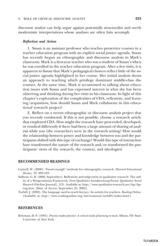 9.

ROLE OF CRITICAL DISCOURSE ANALYST

223

discourse analyst can help argue against potentially structuralist and overly
modernistic interpretations whose analyses are often faits accompli.
Reflection and Action
1. Susan is an assistant professor who teaches preservice courses in a
teacher education program with an explicit social justice agenda. Susan
has recently begun an ethnographic and discourse analysis in Mark’s
classroom. Mark is a first-year teacher who was a student of Susan’s when
he was enrolled in the teacher education program. After a few visits, it is
apparent to Susan that Mark’s pedagogical choices reflect little of the social justice agenda highlighted in her course. Her initial analysis shows
an approach to teaching which privilege dominant middle-class discourses. At the same time, Mark is accustomed to talking about education issues with Susan and has expressed interest in what she has been
observing and thinking during her visits in his classroom. In light of this
chapter’s exploration of the complexities of CDA, reflexivity, and learning/acquisition, how should Susan and Mark collaborate in this educational research project?
2. Reflect on a recent ethnographic or discourse analysis project that
you recently conducted. If this is not possible, choose a research article
that employed CDA. How might the research have proceeded, developed,
or resulted differently if there had been a large amount of sharing of analysis while you (the researcher) were in the research setting? How would
the relationship between power and knowledge between you and the participants shifted with this type of exchange? Would this type of interaction
have transformed the nature of the research and/or transformed the participants’ views of the research, the context, and ideologies?
RECOMMENDED READINGS
Luttrell, W. (2000). “Good enough” methods for ethnographic research. Harvard Educational
Review, 70, 499–523.
Sullivan, G. B. (2002, September). Reflexivity and subjectivity in qualitative research: The utility of a Wittgenstinian Framework. Form Qualitative Sozialforschung/Forum: Qualitative Social
Research [On-line Journal], 3(3). Available at: http://www.qualitative-research.net/fqs/fqseng.htm. [Date of Access: September 25, 2002].
Turbill, J. (2002). The language used to teach literacy: An activity for teachers. Reading Online.
(Available at: http://www.readingonline.org/international/turbill5/index.html.)

REFERENCES
Britzman, D. P. (1991). Practice makes practice: A critical study of learning to teach. Albany, NY: State
University of New York.

TLFeBOOK

 