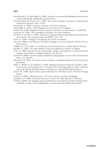 224

STEVENS

Chouliuaraki, L., & Fairclough, N. (1999). Discourse in late modernity: Rethinking critical discourse
analysis. Edinburgh: Edinburgh University Press.
Cochran-Smith, M., & Lytle, S. L. (1999). The teacher-researcher movement: A decade later.
Educational Researcher, 28(7), 15–25.
Fairclough, N. (1989). Language and power. New York: Longman.
Fairclough, N. (1992). Critical language awareness. New York: Longman.
Finders, M. (1998). Raging hormones. Journal of Adolescent & Adult Literacy, 42, 252–263.
Foucault, M. (1982). The archaeology of knowledge. New York: Pantheon.
Freebody, P., & Luke, A. (1990). “Literacies” programs: Debates and demands in cultural context. Prospect: The Australian Journal of TESOL, 5(5), 7–16.
Freire, P. (1970). Pedagogy of the oppressed. New York: Continuum.
Gee, J. P. (1996). Social linguistics and literacies: Ideology in discourses (2nd ed.). Bristol, PA: Taylor & Francis.
Halliday, M. A. K. (1985). An introduction to functional grammar. London: Edward Arnold.
Krashen, S. (1985). The input hypothesis: Issues and implications. London: Longman.
Luke, A. (2002). Beyond science and ideology critique: Developments in critical discourse
analysis. Annual Review of Applied Linguistics, 22, 96–110.
Luttrell, W. (2000). “Good enough” methods for ethnographic research. Harvard Educational
Review, 70, 499–523.
Merriam, S. B. (1998). Case study research in education: A qualitative approach. San Francisco, CA:
Jossey-Bass.
Risko, V., Roskos, K., & Vukelich, C. (1999). Making connections: Preservice teachers’ reflection processes and strategies. In T. Shanahan & F. V. Rodriguez-Brown (Eds.), 48th Yearbook of the National Reading Conference. Chicago, IL: National Reading Conference.
Said, E. W. (1996). Representations of the intellectual: The 1993 Reith Lectures. New York: Vintage
Books.
Scollon, R. (2001). Mediated discourse: The nexus of practice. London: Routledge.
Spradley, J. P. (1980). Participant observation. Austin, TX: Holt, Rinehart & Winston.
Turbill, J. (2002). The language used to teach literacy: An activity for teachers. Reading Online.
(Available at: http://www.readingonline.org/international/turbill5/index.html.)

TLFeBOOK

 