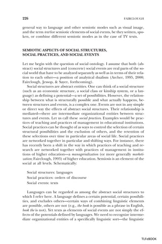 226

FAIRCLOUGH

general way to language and other semiotic modes such as visual image,
and the term text for semiotic elements of social events, be they written, spoken, or combine different semiotic modes as in the case of TV texts.

SEMIOTIC ASPECTS OF SOCIAL STRUCTURES,
SOCIAL PRACTICES, AND SOCIAL EVENTS
Let me begin with the question of social ontology. I assume that both (abstract) social structures and (concrete) social events are real parts of the social world that have to be analyzed separately as well as in terms of their relation to each other—a position of analytical dualism (Archer, 1995, 2000;
Fairclough, Jessop, & Sayer, forthcoming).
Social structures are abstract entities. One can think of a social structure
(such as an economic structure, a social class or kinship system, or a language) as defining a potential—a set of possibilities. However, the relationship between what is structurally possible and what actually happens, between structures and events, is a complex one. Events are not in any simple
or direct way the effects of abstract social structures. Their relationship is
mediated—there are intermediate organizational entities between structures and events. Let us call these social practices. Examples would be practices of teaching and practices of management in educational institutions.
Social practices can be thought of as ways to control the selection of certain
structural possibilities and the exclusion of others, and the retention of
these selections over time in particular areas of social life. Social practices
are networked together in particular and shifting ways. For instance, there
has recently been a shift in the way in which practices of teaching and research are networked together with practices of management in institutions of higher education—a managerialization (or more generally marketization; Fairclough, 1993) of higher education. Semiosis is an element of the
social at all levels. Schematically:
Social structures: languages
Social practices: orders of discourse
Social events: texts
Languages can be regarded as among the abstract social structures to
which I refer here. A language defines a certain potential, certain possibilities, and excludes others—certain ways of combining linguistic elements
are possible, others are not (e.g., the book is possible as a phrase in English,
book the is not). Yet texts as elements of social events are not simply the effects of the potentials defined by languages. We need to recognize intermediate organizational entities of a specifically linguistic sort—the linguistic

TLFeBOOK

 