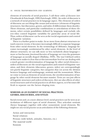 10.

SOCIAL TRANSFORMATION AND LEARNING

227

elements of networks of social practices. I call these orders of discourse (see
Chouliaraki & Fairclough, 1999; Fairclough, 1992). An order of discourse is
a network of social practices in its language aspect. The elements of orders
of discourse are not things like nouns and sentences (elements of linguistic
structures), but discourses, genres, and styles (I differentiate them shortly).
These elements, and particular combinations or articulations of these elements, select certain possibilities defined by languages and exclude others—they control linguistic variability for particular areas of social life.
Thus, orders of discourse can be seen as the social organization and control
of linguistic variation.
There is a further point to make: As we move from abstract structures toward concrete events, it becomes increasingly difficult to separate language
from other social elements. In the terminology of Althusser, language becomes increasingly overdetermined by other social elements. At the level of
abstract structures, we can talk more or less exclusively about language—
more or less because functional theories of language see even the grammars
of languages as socially shaped (Halliday, 1978). The way I defined orders
of discourse makes it clear that at this intermediate level we are dealing with
a much greater overdetermination of language by other social elements—
orders of discourse are the social organization and control of linguistic variation, and their elements (discourses, genres, styles) are correspondingly
not purely linguistic categories, but categories that cut across the division
between language and nonlanguage, semiosis and the nonsemiotic. When
we come to texts as elements of social events, the overdetermination of language by other social elements becomes massive: Texts are not just effects
of linguistic structures and orders of discourse, they are also effects of other
social structures and of social practices in all their aspects, so it becomes difficult to separate out the factors shaping texts.
SEMIOSIS AS AN ELEMENT OF SOCIAL PRACTICES:
GENRES, DISCOURSES, AND STYLES
Social events and, at a more abstract level, social practices can be seen as articulations of different types of social elements. They articulate semiosis
(hence language) together with other nonsemiotic social elements. We
might see any social practice as an articulation of the following elements:
Action and interaction
Social relations
Persons (with beliefs, attitudes, histories, etc.)
The material world
Semiosis

TLFeBOOK

 
