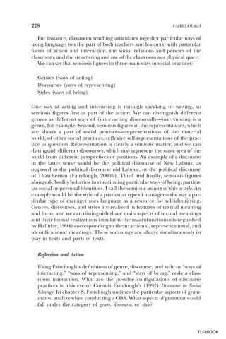 228

FAIRCLOUGH

For instance, classroom teaching articulates together particular ways of
using language (on the part of both teachers and learners) with particular
forms of action and interaction, the social relations and persons of the
classroom, and the structuring and use of the classroom as a physical space.
We can say that semiosis figures in three main ways in social practices:
Genres (ways of acting)
Discourses (ways of representing)
Styles (ways of being)
One way of acting and interacting is through speaking or writing, so
semiosis figures first as part of the action. We can distinguish different
genres as different ways of (inter)acting discoursally—interviewing is a
genre, for example. Second, semiosis figures in the representations, which
are always a part of social practices—representations of the material
world, of other social practices, reflexive self-representations of the practice in question. Representation is clearly a semiotic matter, and we can
distinguish different discourses, which may represent the same area of the
world from different perspectives or positions. An example of a discourse
in the latter sense would be the political discourse of New Labour, as
opposed to the political discourse old Labour, or the political discourse
of Thatcherism (Fairclough, 2000b). Third and finally, semiosis figures
alongside bodily behavior in constituting particular ways of being, particular social or personal identities. I call the semiotic aspect of this a style. An
example would be the style of a particular type of manager—the way a particular type of manager uses language as a resource for self-identifying.
Genres, discourses, and styles are realized in features of textual meaning
and form, and we can distinguish three main aspects of textual meanings
and their formal realizations (similar to the macrofunctions distinguished
by Halliday, 1994) corresponding to them: actional, representational, and
identificational meanings. These meanings are always simultaneously in
play in texts and parts of texts.
Reflection and Action
Using Fairclough’s definitions of genre, discourse, and style or “ways of
interacting,” “ways of representing,” and “ways of being,” code a classroom interaction. What are the possible configurations of discourse
practices in this event? Consult Fairclough’s (1992) Discourse in Social
Change. In chapter 8, Fairclough outlines the particular aspects of grammar to analyze when conducting a CDA. What aspects of grammar would
fall under the category of genre, discourse, or style?

TLFeBOOK

 