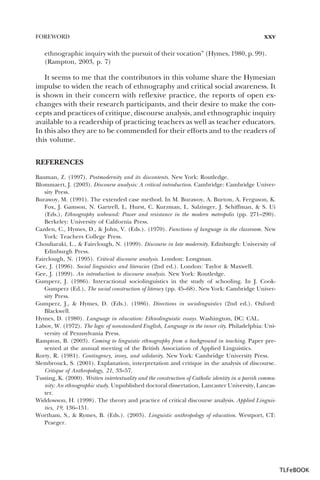 FOREWORD

xxv

ethnographic inquiry with the pursuit of their vocation” (Hymes, 1980, p. 99).
(Rampton, 2003, p. 7)

It seems to me that the contributors in this volume share the Hymesian
impulse to widen the reach of ethnography and critical social awareness. It
is shown in their concern with reflexive practice, the reports of open exchanges with their research participants, and their desire to make the concepts and practices of critique, discourse analysis, and ethnographic inquiry
available to a readership of practicing teachers as well as teacher educators.
In this also they are to be commended for their efforts and to the readers of
this volume.
REFERENCES
Bauman, Z. (1997). Postmodernity and its discontents. New York: Routledge.
Blommaert, J. (2003). Discourse analysis: A critical introduction. Cambridge: Cambridge University Press.
Burawoy, M. (1991). The extended case method. In M. Burawoy, A. Burton, A. Ferguson, K.
Fox, J. Gamson, N. Gartrell, L. Hurst, C. Kurzman, L. Salzinger, J. Schiffman, & S. Ui
(Eds.), Ethnography unbound: Power and resistance in the modern metropolis (pp. 271–290).
Berkeley: University of California Press.
Cazden, C., Hymes, D., & John, V. (Eds.). (1970). Functions of language in the classroom. New
York: Teachers College Press.
Chouliaraki, L., & Fairclough, N. (1999). Discourse in late modernity. Edinburgh: University of
Edinburgh Press.
Fairclough, N. (1995). Critical discourse analysis. London: Longman.
Gee, J. (1996). Social linguistics and literacies (2nd ed.). London: Taylor & Maxwell.
Gee, J. (1999). An introduction to discourse analysis. New York: Routledge.
Gumperz, J. (1986). Interactional sociolinguistics in the study of schooling. In J. CookGumperz (Ed.), The social construction of literacy (pp. 45–68). New York: Cambridge University Press.
Gumperz, J., & Hymes, D. (Eds.). (1986). Directions in sociolinguistics (2nd ed.). Oxford:
Blackwell.
Hymes, D. (1980). Language in education: Ethnolinguistic essays. Washington, DC: CAL.
Labov, W. (1972). The logic of nonstandard English, Language in the inner city. Philadelphia: University of Pennsylvania Press.
Rampton, B. (2003). Coming to linguistic ethnography from a background in teaching. Paper presented at the annual meeting of the British Association of Applied Linguistics.
Rorty, R. (1981). Contingency, irony, and solidarity. New York: Cambridge University Press.
Slembrouck, S. (2001). Explanation, interpretation and critique in the analysis of discourse.
Critique of Anthropology, 21, 33–57.
Tusting, K. (2000). Written intertextuality and the construction of Catholic identity in a parish community: An ethnographic study. Unpublished doctoral dissertation, Lancaster University, Lancaster.
Widdowson, H. (1998). The theory and practice of critical discourse analysis. Applied Linguistics, 19, 136–151.
Wortham, S., & Rymes, B. (Eds.). (2003). Linguistic anthropology of education. Westport, CT:
Praeger.

TLFeBOOK

 