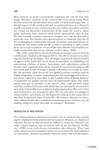 230

FAIRCLOUGH

Many theories of social constructivism emphasize the role of texts (language, discourse, semiosis) in the construction of the social world. These
theories tend to be idealist rather than realist. A realist would argue that, although aspects of the social world such as social institutions are ultimately
socially constructed, once constructed they are realities that affect and limit
the textual (or discursive) construction of the social. We need to distinguish construction from construal, which social constructivists often do not:
We may textually construe (represent, imagine, etc.) the social world in
particular ways, but whether our representations or construals have the effect of changing its construction depends on various contextual factors, including the way social reality already is, who is construing it, and so forth.
So we can accept a moderate version of the claim that the social world is textually constructed, but not an extreme version (Sayer, 2000).
One of the causal effects of texts that has been of major concern for Critical Discourse Analysis is ideological effects—the effects of texts in inculcating and sustaining ideologies. I see ideologies as primarily representations
of aspects of the world that can be shown to contribute to establishing and
maintaining relations of power, domination, and exploitation—primarily
because such representations can be enacted in ways of interacting socially
and inculcated in ways of being in people’s identities. Let us take an example: the pervasive claim that in the new global economy countries must be
highly competitive to survive (something like this is presupposed in this extract from a speech by Tony Blair to the Confederation of British Industry:
“Competition on quality can’t be done by Government alone. The whole
nation must put its shoulder to the wheel”). One could see such claims
(and the neoliberal discourse with which they are associated) as enacted in
new, more businesslike ways of administering organizations like universities
and inculcated in new managerial styles. We can only arrive at a judgment
about whether such claims are ideological by looking at the causal effects
they have in particular areas of social life—for instance, factories or universities, asking whether they contribute to sustaining power relations (e.g., by
making employees more amenable to managers’ demands).

DIALECTICAL RELATIONS
The relations between elements of a social event or social practice, including the relation between semiosis and nonsemiotic elements, are dialectical
relations. We can say that elements are different, cannot be reduced to another, require separate sorts of analysis, and yet are not discrete. In Harvey’s (1996) terms, each element internalizes other elements. What I said
earlier about overdetermination can be seen in terms of the internalization
of nonsemiotic elements in semiotic elements (texts, orders of discourse).

TLFeBOOK

 
