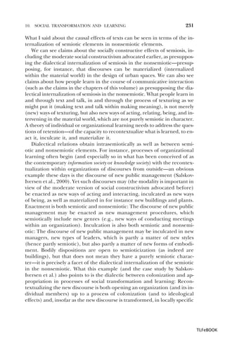 10.

SOCIAL TRANSFORMATION AND LEARNING

231

What I said about the causal effects of texts can be seen in terms of the internalization of semiotic elements in nonsemiotic elements.
We can see claims about the socially constructive effects of semiosis, including the moderate social constructivism advocated earlier, as presupposing the dialectical internalization of semiosis in the nonsemiotic—presupposing, for instance, that discourses can be materialized (internalized
within the material world) in the design of urban spaces. We can also see
claims about how people learn in the course of communicative interaction
(such as the claims in the chapters of this volume) as presupposing the dialectical internalization of semiosis in the nonsemiotic. What people learn in
and through text and talk, in and through the process of texturing as we
might put it (making text and talk within making meaning), is not merely
(new) ways of texturing, but also new ways of acting, relating, being, and intervening in the material world, which are not purely semiotic in character.
A theory of individual or organizational learning needs to address the questions of retention—of the capacity to recontextualize what is learned, to enact it, inculcate it, and materialize it.
Dialectical relations obtain intrasemiotically as well as between semiotic and nonsemiotic elements. For instance, processes of organizational
learning often begin (and especially so in what has been conceived of as
the contemporary information society or knowledge society) with the recontextualization within organizations of discourses from outside—an obvious
example these days is the discourse of new public management (SalskovIversen et al., 2000). Yet such discourses may (the modality is important in
view of the moderate version of social constructivism advocated before)
be enacted as new ways of acting and interacting, inculcated as new ways
of being, as well as materialized in for instance new buildings and plants.
Enactment is both semiotic and nonsemiotic: The discourse of new public
management may be enacted as new management procedures, which
semiotically include new genres (e.g., new ways of conducting meetings
within an organization). Inculcation is also both semiotic and nonsemiotic: The discourse of new public management may be inculcated in new
managers, new types of leaders, which is partly a matter of new styles
(hence partly semiotic), but also partly a matter of new forms of embodiment. Bodily dispositions are open to semioticization (as indeed are
buildings), but that does not mean they have a purely semiotic character—it is precisely a facet of the dialectical internalization of the semiotic
in the nonsemiotic. What this example (and the case study by SalskovIversen et al.) also points to is the dialectic between colonization and appropriation in processes of social transformation and learning: Recontextualizing the new discourse is both opening an organization (and its individual members) up to a process of colonization (and to ideological
effects) and, insofar as the new discourse is transformed, in locally specific

TLFeBOOK

 