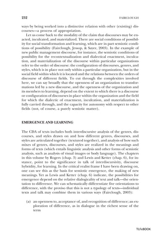 232

FAIRCLOUGH

ways by being worked into a distinctive relation with other (existing) discourses—a process of appropriation.
Let us come back to the modality of the claim that discourses may be enacted, inculcated, and materialized. There are social conditions of possibility for social transformation and learning, which are in part semiotic conditions of possibility (Fairclough, Jessop, & Sayer, 2003). In the example of
new public management discourse, for instance, the semiotic conditions of
possibility for the recontextualization and dialectical enactment, inculcation, and materialization of the discourse within particular organizations
refer to the order of discourse: the configuration of discourses, genres, and
styles, which is in place not only within a particular organization, but in the
social field within which it is located and the relations between the orders of
discourse of different fields. To cut through the complexities involved
here, we can say broadly that the openness of an organization to transformations led by a new discourse, and the openness of the organization and
its members to learning, depend on the extent to which there is a discourse
or configuration of discourses in place within the organization and the field
for which the dialectic of enactment, inculcation, and materialization is
fully carried through, and the capacity for autonomy with respect to other
fields (not, of course, a purely semiotic matter).

EMERGENCE AND LEARNING
The CDA of texts includes both interdiscursive analysis of the genres, discourses, and styles drawn on and how different genres, discourses, and
styles are articulated together (textured together), and analysis of how such
mixes of genres, discourses, and styles are realized in the meanings and
forms of texts (which entails linguistic analysis and other forms of semiotic
analysis, such as analysis of visual images or body language). The chapters
in this volume by Rogers (chap. 3) and Lewis and Ketter (chap. 6), for instance, point to the significance in talk of interdiscursivity, discourse
hybridity, for learning. In the critical realist frame I have been drawing on,
one can see this as the basis for semiotic emergence, the making of new
meanings. Yet as Lewis and Ketter (chap. 6) indicate, the possibilities for
emergence depend on the relative dialogicality of text and talk—the orientation to difference. We can schematically differentiate five orientations to
difference, with the proviso that this is not a typology of texts—individual
texts and talk may combine them in various ways (Fairclough, 2003):
(a) an openness to, acceptance of, and recognition of difference; an exploration of difference, as in dialogue in the richest sense of the
term

TLFeBOOK

 