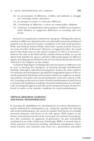 10.

SOCIAL TRANSFORMATION AND LEARNING

233

(b) an accentuation of difference, conflict, and polemic—a struggle
over meaning, norms, and power
(c) an attempt to resolve or overcome difference
(d) a bracketing of difference, a focus on commonality, solidarity
(e) consensus, a normalization and acceptance of differences of power,
which brackets or suppresses differences of meaning and over
norms
Scenario (e) in particular is inimical to emergence. Dialogicality and orientation to difference depend on the sort of broadly structural conditions I
pointed to in the previous section—conditions to do with social practices,
fields, and relations between fields, which have a partly semiotic character
(in terms of orders of discourse). However, as suggested earlier, the causal
powers that shape texts are the powers of agency as well as of structure—
whatever the state of the field and the relations between fields, we can ask
about both latitudes for agency and their differential uptake by different
agents, including agents involved in the sort of critical educational research
reflected in the chapters of this volume.
A relatively high degree of dialogicality and orientation to difference can
be seen as favoring the emergence of meaning through interdiscursive
hybridity, although to talk about learning there needs to be some evidence
of continuity and development (provided by longitudinal aspects of the research reported in this book) and retention (which one might see as requiring evidence of transfer and recontextualization, from one context to others). Learning can be seen as a form of social transformation in itself, but as
a necessary but insufficient condition of social transformation on a broader
scale. Learning through text and talk can be interpreted as part of what I referred to earlier as the semiotic conditions for social transformation.

CRITICAL RESEARCH, LEARNING,
AND SOCIAL TRANSFORMATION
In assessing the possibilities for and limitations of critical educational research motivated by emancipatory (e.g., antiracist) agendas for learning
and social transformation, one needs to consider both factors of a broadly
structural character and factors to do with agency. With respect to the
former, educational research can be seen as part of a network of social practices that constitutes an apparatus of governance (in part semiotically
constituted as an order of discourse; Fairclough, 2003)—a network that includes practices of classroom teaching, educational management, educational research, and (national, state, local, etc.), government, and policy

TLFeBOOK

 