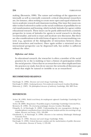 234

FAIRCLOUGH

making (Bernstein, 1990). The nature and workings of the apparatus are
internally as well as externally contested—critical educational researchers
are, for instance, often seeking to create more open and equal relations between academic research and classroom teaching. One issue they must consider is what I referred to earlier as the social conditions of possibility for social transformation and learning, which include latitudes for agency within
educational research. These issues can be partly addressed from a semiotic
perspective in terms of latitudes for agents in social research to develop,
recontextualize, and seek to enact and inculcate new discourses. But there
are also considerations to do with forms of agency in recontextualizing contexts (e.g., questions of the dialogicality of interactions between educational researchers and teachers). Once again neither a structural nor an
interactional perspective can be dispensed with, but neither is sufficient
without the other.
Reflection and Action
In educational research, the researcher is often a member of the social
practices he or she is studying or have a history of participation within
the social practice. Given that we as researchers are often implicated into
the practices we study, how do we uncover the networks of discourse patterns that might be natural or invisible to us as researchers?

RECOMMENDED READINGS
Fairclough, N. (1992). Discourse and social change. Cambridge: Polity.
Fairclough, N. (2003). Analysing discourse: Text analysis for social research. London: Routledge.
Habermas, J. (1987). The philosophical discourse of modernity. Cambridge, MA: MIT Press.

REFERENCES
Archer, M. (1995). Realist social theory; the morphogenetic approach. Cambridge: Cambridge University Press.
Archer, M. (2000). Being human: The problem of agency. Cambridge: Cambridge University Press.
Bernstein, B. (1990). The structuring of pedagogic discourse. London: Routledge.
Chiapello, E., & Fairclough, N. (2002). Understanding the new management ideology. A
transdisciplinary contribution from critical discourse analysis and the new sociology of capitalism. Discourse and Society, 13(2), 185–208.
Chouliaraki, L., & Fairclough, N. (1999). Discourse in late modernity. Edinburgh: Edinburgh
University Press.
Fairclough, N. (1992). Discourse and social change. Cambridge: Polity.
Fairclough, N. (1993). Critical discourse analysis and the marketisation of public discourse:
The universities. Discourse & Society, 4, 133–168.

TLFeBOOK

 