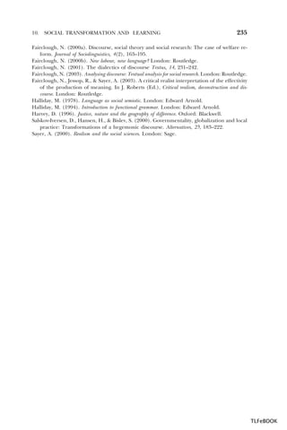 10.

SOCIAL TRANSFORMATION AND LEARNING

235

Fairclough, N. (2000a). Discourse, social theory and social research: The case of welfare reform. Journal of Sociolinguistics, 4(2), 163–195.
Fairclough, N. (2000b). New labour, new language? London: Routledge.
Fairclough, N. (2001). The dialectics of discourse Textus, 14, 231–242.
Fairclough, N. (2003). Analysing discourse: Textual analysis for social research. London: Routledge.
Fairclough, N., Jessop, R., & Sayer, A. (2003). A critical realist interpretation of the effectivity
of the production of meaning. In J. Roberts (Ed.), Critical realism, deconstruction and discourse. London: Routledge.
Halliday, M. (1978). Language as social semiotic. London: Edward Arnold.
Halliday, M. (1994). Introduction to functional grammar. London: Edward Arnold.
Harvey, D. (1996). Justice, nature and the geography of difference. Oxford: Blackwell.
Salskov-Iversen, D., Hansen, H., & Bislev, S. (2000). Governmentality, globalization and local
practice: Transformations of a hegemonic discourse. Alternatives, 25, 183–222.
Sayer, A. (2000). Realism and the social sciences. London: Sage.

TLFeBOOK

 