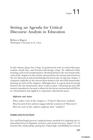 Chapter

11

Setting an Agenda for Critical
Discourse Analysis in Education
Rebecca Rogers
Washington University in St. Louis

In this volume, James Gee (chap. 2) positions his work as critical discourse
analysis (small cda), and Norman Fairclough (chap. 10) addresses CDA,
learning, and social transformation. Working between the two frameworks,
each of the chapters in this volume demonstrates the intersections between
the two theoretical and methodological frameworks. In this last chapter, I
comment explicitly on the intersections between the two CDA frameworks,
drawing on each of the chapters. Although there is a great deal of synergy
between the two frameworks, there is also tension. I demonstrate how this
tension is productive because it allows for the theory and method of CDA to
be reformulated and applied to important educational issues.
Reflection and Action
What makes each of the chapters a “Critical” Discourse Analysis?
How do each of the authors engage with the construct of “Discourse”?
How do each of the authors explicate their “analysis”?

FORM AND FUNCTION
Gee and Fairclough present complementary methods for analyzing the relationship between linguistic structure and social structure. Figure 11.1 illustrates the relationships among Gee, Fairclough, and Halliday in terms of
237
TLFeBOOK

 