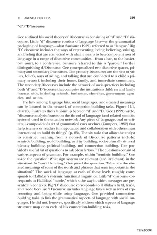 11.

AGENDA FOR CDA

239

“d”/“D”iscourse
Gee outlined his social theory of Discourse as consisting of “d” and “D” discourse. Little “d” discourse consists of language bits—or the grammatical
packaging of language—what Saussure (1959) referred to as “langue.” Big
“D” discourse includes the ways of representing, being, believing, valuing,
and feeling that are connected with what it means to be a competent user of
language in a range of discursive communities—from a bar, to the basketball court, to a conference. Saussure referred to this as “parole.” Further
distinguishing d/Discourse, Gee conceptualized two discursive spaces, primary and secondary Discourses. The primary Discourses are the sets of values, beliefs, ways of acting, and talking that are connected to a child’s primary network including their home, family, and immediate community.
The secondary Discourses include the network of social practices including
both “d” and “D”iscourse that comprise the institutions children and family
interact with, including schools, businesses, churches, government agencies, and so on.
The link among language bits, social languages, and situated meanings
can be located in the network of connection-building tasks. Figure 11.1,
chart B, illustrates the relationship between “d” and “D.” Gee (1999) wrote,
“discourse analysis focuses on the thread of language (and related semiotic
systems) used in the situation network. Any piece of language, oral or written, is composed of a set of grammatical cues or clues (Gumperz, 1982) that
help listeners or readers (in negotiation and collaboration with others in an
interaction) to build six things” (p. 85). The six tasks that allow the analyst
to construct meaning from a network of Discourse patterns include:
semiotic building, world building, activity building, socioculturally situated
identity building, political building, and connection building. Gee provided a useful list of questions to ask of each “task.” The questions consist of
various aspects of grammar. For example, within “semiotic building,” Gee
asked the question: What sign systems are relevant (and irrelevant) in the
situation? In “world building,” Gee posed the question, “What are the situated meanings of some of the words and phrases that seem important in the
situation?” The work of language at each of these levels roughly corresponds to Halliday’s systemic functional linguistics. Little “d” discourse corresponds to Hallidays’ “mode,” which is the way in which messages are presented in contexts. Big “D” discourse corresponds to Halliday’s field, tenor,
and mode because “D”iscourse includes language bits as well as ways of representing and being while using language. Gee provided connectionbuilding tasks to link the grammatical aspects of language with social languages. He did not, however, specifically address which aspects of language
structure map onto each of his connection-building tasks.

TLFeBOOK

 