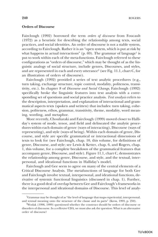 240

ROGERS

Orders of Discourse
Fairclough (1992) borrowed the term orders of discourse from Foucault
(1972) as a heuristic for describing the relationship among texts, social
practices, and social identities. An order of discourse is not a stable system,
according to Fairclough. Rather it is an “open system, which is put at risk by
what happens in actual interactions” (p. 69). The grammar of language1 is
put to work within each of the meta-functions. Fairclough referred to these
configurations as “orders of discourse,” which may be thought of as the linguistic analogy of social structure, include genres, Discourses, and styles,
and are represented in each and every utterance2 (see Fig. 11.1, chart C, for
an illustration of orders of discourse).
Fairclough (1992) provided a series of text analytic procedures (e.g.,
turn taking, exchange structure, topic control, modality, politeness, transitivity, etc.). In chapter 8 of Discourse and Social Change, Fairclough (1992)
specifically broke the linguistic features into text analysis with a corresponding set of questions and social practice analysis. Text analysis refers to
the description, interpretation, and explanation of interactional and grammatical aspects texts (spoken and written) that includes: turn taking, cohesion, politeness, ethos, grammar, transitivity, theme, modality, word meaning, wording, and metaphor.
More recently, Chouliaraki and Fairclough (1999) moved closer to Halliday’s system of mode, tenor, and field and delineated the analytic procedures within each domain of genre (ways of interacting), Discourse (ways of
representing), and style (ways of being). Within each domain of genre, Discourse, and style are specific grammatical or interactional dimensions of
texts to look for (see Fairclough, chap. 10, this volume, for definitions of
genre, Discourse, and style; see Lewis & Ketter, chap. 6, and Rogers, chap.
1, this volume, for a complete breakdown of the grammatical features that
accompany genre, Discourse, and style). Figure 11.1, chart C, demonstrates
the relationship among genre, Discourse, and style, and the textual, interpersonal, and ideational functions in Halliday’s model.
Fairclough and Gee seem to agree on many of the central elements of a
Critical Discourse Analysis. The metafunctions of language for both Gee
and Fairclough involve textual, interpersonal, and ideational functions, derivative of systemic functional linguistics (discussed in chap. 1). Further,
there is a good deal of overlap between Gee and Fairclough’s frameworks in
the interpersonal and ideational domains of Discourse. This level of analy1Grammar may be thought of as “the level of language that maps experiential, interpersonal,
1
and textual meaning onto the structure of the clause and its parts” (Kress, 1993, p. 250).
2Wodak (1996, 1999) questioned whether the construct should be orders of discourse2 or
disorders of discourse. In a reflexive CDA, we must also ask the question: What is an alternative
order of discourse?

TLFeBOOK

 
