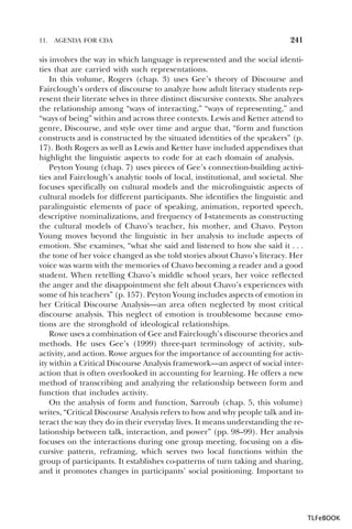 11.

AGENDA FOR CDA

241

sis involves the way in which language is represented and the social identities that are carried with such representations.
In this volume, Rogers (chap. 3) uses Gee’s theory of Discourse and
Fairclough’s orders of discourse to analyze how adult literacy students represent their literate selves in three distinct discursive contexts. She analyzes
the relationship among “ways of interacting,” “ways of representing,” and
“ways of being” within and across three contexts. Lewis and Ketter attend to
genre, Discourse, and style over time and argue that, “form and function
constructs and is constructed by the situated identities of the speakers” (p.
17). Both Rogers as well as Lewis and Ketter have included appendixes that
highlight the linguistic aspects to code for at each domain of analysis.
Peyton Young (chap. 7) uses pieces of Gee’s connection-building activities and Fairclough’s analytic tools of local, institutional, and societal. She
focuses specifically on cultural models and the microlinguistic aspects of
cultural models for different participants. She identifies the linguistic and
paralinguistic elements of pace of speaking, animation, reported speech,
descriptive nominalizations, and frequency of I-statements as constructing
the cultural models of Chavo’s teacher, his mother, and Chavo. Peyton
Young moves beyond the linguistic in her analysis to include aspects of
emotion. She examines, “what she said and listened to how she said it . . .
the tone of her voice changed as she told stories about Chavo’s literacy. Her
voice was warm with the memories of Chavo becoming a reader and a good
student. When retelling Chavo’s middle school years, her voice reflected
the anger and the disappointment she felt about Chavo’s experiences with
some of his teachers” (p. 157). Peyton Young includes aspects of emotion in
her Critical Discourse Analysis—an area often neglected by most critical
discourse analysis. This neglect of emotion is troublesome because emotions are the stronghold of ideological relationships.
Rowe uses a combination of Gee and Fairclough’s discourse theories and
methods. He uses Gee’s (1999) three-part terminology of activity, subactivity, and action. Rowe argues for the importance of accounting for activity within a Critical Discourse Analysis framework—an aspect of social interaction that is often overlooked in accounting for learning. He offers a new
method of transcribing and analyzing the relationship between form and
function that includes activity.
On the analysis of form and function, Sarroub (chap. 5, this volume)
writes, “Critical Discourse Analysis refers to how and why people talk and interact the way they do in their everyday lives. It means understanding the relationship between talk, interaction, and power” (pp. 98–99). Her analysis
focuses on the interactions during one group meeting, focusing on a discursive pattern, reframing, which serves two local functions within the
group of participants. It establishes co-patterns of turn taking and sharing,
and it promotes changes in participants’ social positioning. Important to

TLFeBOOK

 