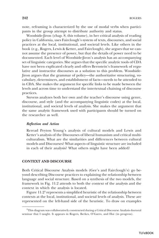 242

ROGERS

note, reframing is characterized by the use of modal verbs when participants in the group attempt to distribute authority and status.
Woodside-Jiron (chap. 8, this volume), in her critical analysis of reading
policy in California, uses Fairclough’s system of texts, discourses, and social
practices at the local, institutional, and societal levels. Like others in the
book (e.g., Rogers, Lewis & Ketter, and Fairclough), she argues that we cannot assume the presence of power, but that the details of power need to be
documented. Each level of Woodside-Jiron’s analysis has an accompanying
set of linguistic categories. She argues that the specific analytic tools of CDA
have not been explicated clearly and offers Bernstein’s framework of regulative and instructive discourses as a solution to this problem. WoodsideJiron argues that the grammar of policy—the authoritative structuring, vocabulary, determiners, and establishment of facts—needs to be attended to
in CDA. She makes the argument for specific links to be made between the
levels and across time to understand the intertextual chaining of discourse
practices.
Stevens analyzes both her own and the teacher’s discourse using genre,
discourse, and style (and the accompanying linguistic codes) at the local,
institutional, and societal levels of analysis. She makes the argument that
the same analytic framework used with participants should be turned on
the researcher as well.
Reflection and Action
Reread Peyton Young’s analysis of cultural models and Lewis and
Ketter’s analysis of the Discourses of liberal humanism and critical multiculturalism. What are the similarities and differences between cultural
models and Discourses? What aspects of linguistic structure are included
in each of their analysis? What others might have been added?

CONTEXT AND DISCOURSE
Both Critical Discourse Analysis models (Gee’s and Fairclough’s) go beyond describing Discourse practices to explaining the relationship between
language and social structure. Based on a synthesis of the two models, the
framework in Fig. 11.2 attends to both the context of the analysis and the
context in which the analysis is located.
Figure 11.23 represents a simplified heuristic of the relationship between
contexts at the local, institutional, and societal levels of analysis. These are
represented on the left-hand side of the heuristic. To draw on examples
3 This diagram was collaboratively constructed during a Critical Discourse Analysis doctoral
seminar that I taught. It appears in Rogers, Berkes, O’Garro, and Hui (in progress).

3

TLFeBOOK

 