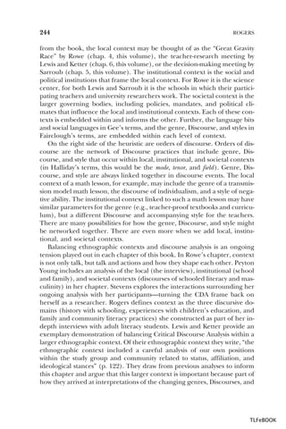 244

ROGERS

from the book, the local context may be thought of as the “Great Gravity
Race” by Rowe (chap. 4, this volume), the teacher-research meeting by
Lewis and Ketter (chap. 6, this volume), or the decision-making meeting by
Sarroub (chap. 5, this volume). The institutional context is the social and
political institutions that frame the local context. For Rowe it is the science
center, for both Lewis and Sarroub it is the schools in which their participating teachers and university researchers work. The societal context is the
larger governing bodies, including policies, mandates, and political climates that influence the local and institutional contexts. Each of these contexts is embedded within and informs the other. Further, the language bits
and social languages in Gee’s terms, and the genre, Discourse, and styles in
Fairclough’s terms, are embedded within each level of context.
On the right side of the heuristic are orders of discourse. Orders of discourse are the network of Discourse practices that include genre, Discourse, and style that occur within local, institutional, and societal contexts
(in Halliday’s terms, this would be the mode, tenor, and field ). Genre, Discourse, and style are always linked together in discourse events. The local
context of a math lesson, for example, may include the genre of a transmission model math lesson, the discourse of individualism, and a style of negative ability. The institutional context linked to such a math lesson may have
similar parameters for the genre (e.g., teacher-proof textbooks and curriculum), but a different Discourse and accompanying style for the teachers.
There are many possibilities for how the genre, Discourse, and style might
be networked together. There are even more when we add local, institutional, and societal contexts.
Balancing ethnographic contexts and discourse analysis is an ongoing
tension played out in each chapter of this book. In Rowe’s chapter, context
is not only talk, but talk and actions and how they shape each other. Peyton
Young includes an analysis of the local (the interview), institutional (school
and family), and societal contexts (discourses of schooled literacy and masculinity) in her chapter. Stevens explores the interactions surrounding her
ongoing analysis with her participants—turning the CDA frame back on
herself as a researcher. Rogers defines context as the three discursive domains (history with schooling, experiences with children’s education, and
family and community literacy practices) she constructed as part of her indepth interviews with adult literacy students. Lewis and Ketter provide an
exemplary demonstration of balancing Critical Discourse Analysis within a
larger ethnographic context. Of their ethnographic context they write, “the
ethnographic context included a careful analysis of our own positions
within the study group and community related to status, affiliation, and
ideological stances” (p. 122). They draw from previous analyses to inform
this chapter and argue that this larger context is important because part of
how they arrived at interpretations of the changing genres, Discourses, and

TLFeBOOK

 