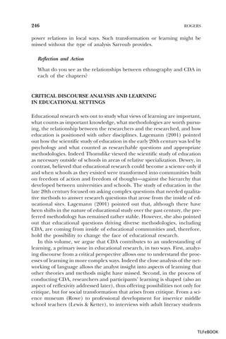 246

ROGERS

power relations in local ways. Such transformation or learning might be
missed without the type of analysis Sarroub provides.
Reflection and Action
What do you see as the relationships between ethnography and CDA in
each of the chapters?

CRITICAL DISCOURSE ANALYSIS AND LEARNING
IN EDUCATIONAL SETTINGS
Educational research sets out to study what views of learning are important,
what counts as important knowledge, what methodologies are worth pursuing, the relationship between the researchers and the researched, and how
education is positioned with other disciplines. Lagemann (2001) pointed
out how the scientific study of education in the early 20th century was led by
psychology and what counted as researchable questions and appropriate
methodologies. Indeed Thorndike viewed the scientific study of education
as necessary outside of schools in areas of relative specialization. Dewey, in
contrast, believed that educational research could become a science only if
and when schools as they existed were transformed into communities built
on freedom of action and freedom of thought—against the hierarchy that
developed between universities and schools. The study of education in the
late 20th century focused on asking complex questions that needed qualitative methods to answer research questions that arose from the inside of educational sites. Lagemann (2001) pointed out that, although there have
been shifts in the nature of educational study over the past century, the preferred methodology has remained rather stable. However, she also pointed
out that educational questions driving diverse methodologies, including
CDA, are coming from inside of educational communities and, therefore,
hold the possibility to change the face of educational research.
In this volume, we argue that CDA contributes to an understanding of
learning, a primary issue in educational research, in two ways. First, analyzing discourse from a critical perspective allows one to understand the processes of learning in more complex ways. Indeed the close analysis of the networking of language allows the analyst insight into aspects of learning that
other theories and methods might have missed. Second, in the process of
conducting CDA, researchers and participants’ learning is shaped (also an
aspect of reflexivity addressed later), thus offering possibilities not only for
critique, but for social transformation that arises from critique. From a science museum (Rowe) to professional development for inservice middle
school teachers (Lewis & Ketter), to interviews with adult literacy students

TLFeBOOK

 