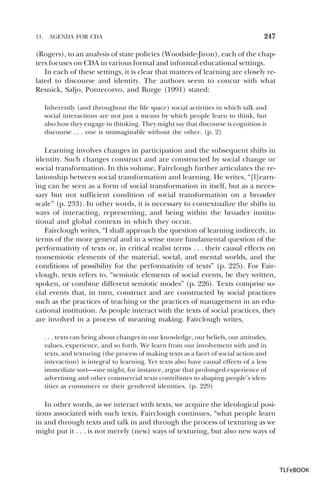 11.

AGENDA FOR CDA

247

(Rogers), to an analysis of state policies (Woodside-Jiron), each of the chapters focuses on CDA in various formal and informal educational settings.
In each of these settings, it is clear that matters of learning are closely related to discourse and identity. The authors seem to concur with what
Resnick, Saljo, Pontecorvo, and Burge (1991) stated:
Inherently (and throughout the life space) social activities in which talk and
social interactions are not just a means by which people learn to think, but
also how they engage in thinking. They might say that discourse is cognition is
discourse . . . one is unimaginable without the other. (p. 2)

Learning involves changes in participation and the subsequent shifts in
identity. Such changes construct and are constructed by social change or
social transformation. In this volume, Fairclough further articulates the relationship between social transformation and learning. He writes, “[l]earning can be seen as a form of social transformation in itself, but as a necessary but not sufficient condition of social transformation on a broader
scale” (p. 233). In other words, it is necessary to contextualize the shifts in
ways of interacting, representing, and being within the broader institutional and global contexts in which they occur.
Fairclough writes, “I shall approach the question of learning indirectly, in
terms of the more general and in a sense more fundamental question of the
performativity of texts or, in critical realist terms . . . their causal effects on
nonsemiotic elements of the material, social, and mental worlds, and the
conditions of possibility for the performativity of texts” (p. 225). For Fairclough, texts refers to, “semiotic elements of social events, be they written,
spoken, or combine different semiotic modes” (p. 226). Texts comprise social events that, in turn, construct and are constructed by social practices
such as the practices of teaching or the practices of management in an educational institution. As people interact with the texts of social practices, they
are involved in a process of meaning making. Fairclough writes,
. . . texts can bring about changes in our knowledge, our beliefs, our attitudes,
values, experience, and so forth. We learn from our involvement with and in
texts, and texturing (the process of making texts as a facet of social action and
interaction) is integral to learning. Yet texts also have causal effects of a less
immediate sort—one might, for instance, argue that prolonged experience of
advertising and other commercial texts contributes to shaping people’s identities as consumers or their gendered identities. (p. 229)

In other words, as we interact with texts, we acquire the ideological positions associated with such texts. Fairclough continues, “what people learn
in and through texts and talk in and through the process of texturing as we
might put it . . . is not merely (new) ways of texturing, but also new ways of

TLFeBOOK

 