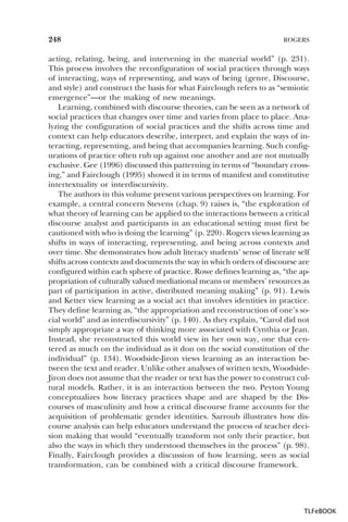 248

ROGERS

acting, relating, being, and intervening in the material world” (p. 231).
This process involves the reconfiguration of social practices through ways
of interacting, ways of representing, and ways of being (genre, Discourse,
and style) and construct the basis for what Fairclough refers to as “semiotic
emergence”—or the making of new meanings.
Learning, combined with discourse theories, can be seen as a network of
social practices that changes over time and varies from place to place. Analyzing the configuration of social practices and the shifts across time and
context can help educators describe, interpret, and explain the ways of interacting, representing, and being that accompanies learning. Such configurations of practice often rub up against one another and are not mutually
exclusive. Gee (1996) discussed this patterning in terms of “boundary crossing,” and Fairclough (1995) showed it in terms of manifest and constitutive
intertextuality or interdiscursivity.
The authors in this volume present various perspectives on learning. For
example, a central concern Stevens (chap. 9) raises is, “the exploration of
what theory of learning can be applied to the interactions between a critical
discourse analyst and participants in an educational setting must first be
cautioned with who is doing the learning” (p. 220). Rogers views learning as
shifts in ways of interacting, representing, and being across contexts and
over time. She demonstrates how adult literacy students’ sense of literate self
shifts across contexts and documents the way in which orders of discourse are
configured within each sphere of practice. Rowe defines learning as, “the appropriation of culturally valued mediational means or members’ resources as
part of participation in active, distributed meaning making” (p. 91). Lewis
and Ketter view learning as a social act that involves identities in practice.
They define learning as, “the appropriation and reconstruction of one’s social world” and as interdiscursivity” (p. 140). As they explain, “Carol did not
simply appropriate a way of thinking more associated with Cynthia or Jean.
Instead, she reconstructed this world view in her own way, one that centered as much on the individual as it don on the social constitution of the
individual” (p. 134). Woodside-Jiron views learning as an interaction between the text and reader. Unlike other analyses of written texts, WoodsideJiron does not assume that the reader or text has the power to construct cultural models. Rather, it is an interaction between the two. Peyton Young
conceptualizes how literacy practices shape and are shaped by the Discourses of masculinity and how a critical discourse frame accounts for the
acquisition of problematic gender identities. Sarroub illustrates how discourse analysis can help educators understand the process of teacher decision making that would “eventually transform not only their practice, but
also the ways in which they understood themselves in the process” (p. 98).
Finally, Fairclough provides a discussion of how learning, seen as social
transformation, can be combined with a critical discourse framework.

TLFeBOOK

 