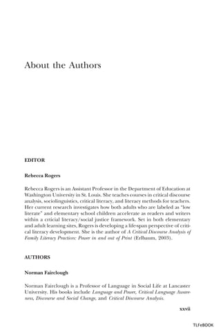 About the Authors

EDITOR
Rebecca Rogers
Rebecca Rogers is an Assistant Professor in the Department of Education at
Washington University in St. Louis. She teaches courses in critical discourse
analysis, sociolinguistics, critical literacy, and literacy methods for teachers.
Her current research investigates how both adults who are labeled as “low
literate” and elementary school children accelerate as readers and writers
within a crticial literacy/social justice framework. Set in both elementary
and adult learning sites, Rogers is developing a life-span perspective of critical literacy development. She is the author of A Critical Discourse Analysis of
Family Literacy Practices: Power in and out of Print (Erlbaum, 2003).

AUTHORS
Norman Fairclough
Norman Fairclough is a Professor of Language in Social Life at Lancaster
University. His books include Language and Power, Critical Language Awareness, Discourse and Social Change, and Critical Discourse Analysis.
xxvii
TLFeBOOK

 