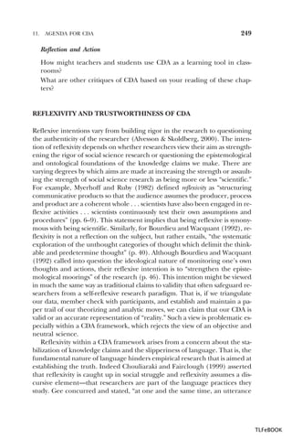 11.

AGENDA FOR CDA

249

Reflection and Action
How might teachers and students use CDA as a learning tool in classrooms?
What are other critiques of CDA based on your reading of these chapters?

REFLEXIVITY AND TRUSTWORTHINESS OF CDA
Reflexive intentions vary from building rigor in the research to questioning
the authenticity of the researcher (Alvesson & Skoldberg, 2000). The intention of reflexivity depends on whether researchers view their aim as strengthening the rigor of social science research or questioning the epistemological
and ontological foundations of the knowledge claims we make. There are
varying degrees by which aims are made at increasing the strength or assaulting the strength of social science research as being more or less “scientific.”
For example, Myerhoff and Ruby (1982) defined reflexivity as “structuring
communicative products so that the audience assumes the producer, process
and product are a coherent whole . . . scientists have also been engaged in reflexive activities . . . scientists continuously test their own assumptions and
procedures” (pp. 6–9). This statement implies that being reflexive is synonymous with being scientific. Similarly, for Bourdieu and Wacquant (1992), reflexivity is not a reflection on the subject, but rather entails, “the systematic
exploration of the unthought categories of thought which delimit the thinkable and predetermine thought” (p. 40). Although Bourdieu and Wacquant
(1992) called into question the ideological nature of monitoring one’s own
thoughts and actions, their reflexive intention is to “strengthen the epistemological moorings” of the research (p. 46). This intention might be viewed
in much the same way as traditional claims to validity that often safeguard researchers from a self-reflexive research paradigm. That is, if we triangulate
our data, member check with participants, and establish and maintain a paper trail of our theorizing and analytic moves, we can claim that our CDA is
valid or an accurate representation of “reality.” Such a view is problematic especially within a CDA framework, which rejects the view of an objective and
neutral science.
Reflexivity within a CDA framework arises from a concern about the stabilization of knowledge claims and the slipperiness of language. That is, the
fundamental nature of language hinders empirical research that is aimed at
establishing the truth. Indeed Chouliaraki and Fairclough (1999) asserted
that reflexivity is caught up in social struggle and reflexivity assumes a discursive element—that researchers are part of the language practices they
study. Gee concurred and stated, “at one and the same time, an utterance

TLFeBOOK

 
