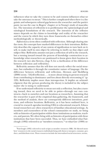 250

ROGERS

influences what we take the context to be and context influences what we
take the utterance to mean.” This is further complicated when there is a linguistic and subsequent cultural gap between the researcher and the participants (as was the case in Rogers’ chapter or in Young’s study of masculinity). The intention of reflexivity is to problematize the epistemological and
ontological foundations of the research. The intention of the reflexive
stance depends on the claims to knowledge and reality of the researcher
and the extent by which they turn these frameworks on themselves either
methodologically or theoretically.
Reflexivity is a term often conflated with reflection. Although sharing similar roots, the concepts have marked differences in their intentions. Reflexivity describes the capacity of any system of signification to turn back on itself, to make itself its own object by referring to itself—so that object and
subject blur. Reflexivity assumes not just a reflection of self in the research,
but a turning inward toward the process of knowledge construction to acknowledge what researchers are positioned to know given their location in
the research (see also Stevens, chap. 9, for a clarification of the difference
between reflection and reflexivity).
Reflexivity assumes that the self does not merely reflect the social structure, but embodies it through the constitutive nature of language. On the
difference between reflexivity and reflection, Alvesson and Skoldberg
(2000) wrote, “[S]elf-reflection . . . is more about trying to present research
from contributing to dominance and less about directly overcoming it” (p.
129). Reflexivity implies more than introspection. It implies an acknowledgment that the person producing the theory is included in the subject
matter she is trying to understand.
If we understand reflexivity to mean not only a reflection, but also a turning inward, then we need to be able to point—through our own constructs—back to ourselves and our locations as researchers. Assuming that
the researcher is part of the empirical data gathering, the framework, and
the method of analysis, there are consequently different intentions, positions, and reflexive locations. Reflexivity, as it has been outlined here, is
crucial in research agendas involving CDA in educational research. Educational researchers are often researchers of familiar educational settings. As
members and ex-members of the school communities we study, we bring
with us histories of participation within these institutions as students, teachers, and parents. We often bring with us histories of participation with these
institutions that have been successful. Thus, we have embodied what Fairclough (1992) referred to as “members resources,”4 or what Gee (1999) re4Fairclough (1992) referred to such scripts as member resources (MR). He likened members’ resources to the social resources individuals bring with them to interpret, consume, produce, and distribute texts. These resources include the internalized social structures, norms,

4

TLFeBOOK

 