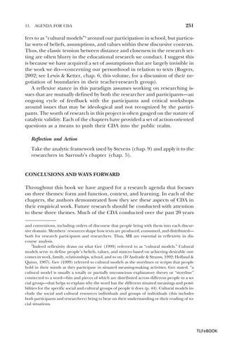 11.

AGENDA FOR CDA

251

fers to as “cultural models”5 around our participation in school, but particular sorts of beliefs, assumptions, and values within these discursive contexts.
Thus, the classic tension between distance and closeness in the research setting are often blurry in the educational research we conduct. I suggest this
is because we have acquired a set of assumptions that are largely invisible in
the work we do—concerning our personhood in relation to texts (Rogers,
2002; see Lewis & Ketter, chap. 6, this volume, for a discussion of their negotiation of boundaries in their teacher-research group).
A reflexive stance in this paradigm assumes working on researching issues that are mutually defined by both the researcher and participants—an
ongoing cycle of feedback with the participants and critical workshops
around issues that may be ideological and not recognized by the participants. The worth of research in this project is often gauged on the nature of
catalytic validity. Each of the chapters have provided a set of action-oriented
questions as a means to push their CDA into the public realm.
Reflection and Action
Take the analytic framework used by Stevens (chap. 9) and apply it to the
researchers in Sarroub’s chapter (chap. 5).

CONCLUSIONS AND WAYS FORWARD
Throughout this book we have argued for a research agenda that focuses
on three themes: form and function, context, and learning. In each of the
chapters, the authors demonstrated how they see these aspects of CDA in
their empirical work. Future research should be conducted with attention
to these three themes. Much of the CDA conducted over the past 20 years
a
5 nd conventions, including orders of discourse that people bring with them into each discursive domain. Members’ resources shape how texts are produced, consumed, and distributed—
both for research participants and researchers. Thus, MR are essential in reflexivity in discourse analysis.
5Indeed reflexivity draws on what Gee (1999) referred to as “cultural models.” Cultural
models serve to define people’s beliefs, values, and stances based on achieving desirable outcomes in work, family, relationships, school, and so on (D’Andrade & Strauss, 1992; Holland &
Quinn, 1987). Gee (1999) referred to cultural models as the storylines or scripts that people
hold in their minds as they participate in situated meaning-making activities. Gee stated, “a
cultural model is usually a totally or partially unconscious explanatory theory or “storyline”
connected to a word—bits and pieces of which are distributed across different people in a social group—that helps to explain why the word has the different situated meanings and possibilities for the specific social and cultural groups of people it does (p. 44). Cultural models include the social and cultural resources individuals and groups of individuals (this includes
both participants and researchers) bring to bear on their understanding or their reading of social situations.

TLFeBOOK

 