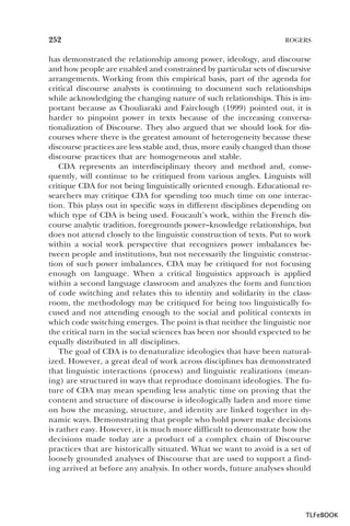252

ROGERS

has demonstrated the relationship among power, ideology, and discourse
and how people are enabled and constrained by particular sets of discursive
arrangements. Working from this empirical basis, part of the agenda for
critical discourse analysts is continuing to document such relationships
while acknowledging the changing nature of such relationships. This is important because as Chouliaraki and Fairclough (1999) pointed out, it is
harder to pinpoint power in texts because of the increasing conversationalization of Discourse. They also argued that we should look for discourses where there is the greatest amount of heterogeneity because these
discourse practices are less stable and, thus, more easily changed than those
discourse practices that are homogeneous and stable.
CDA represents an interdisciplinary theory and method and, consequently, will continue to be critiqued from various angles. Linguists will
critique CDA for not being linguistically oriented enough. Educational researchers may critique CDA for spending too much time on one interaction. This plays out in specific ways in different disciplines depending on
which type of CDA is being used. Foucault’s work, within the French discourse analytic tradition, foregrounds power–knowledge relationships, but
does not attend closely to the linguistic construction of texts. Put to work
within a social work perspective that recognizes power imbalances between people and institutions, but not necessarily the linguistic construction of such power imbalances, CDA may be critiqued for not focusing
enough on language. When a critical linguistics approach is applied
within a second language classroom and analyzes the form and function
of code switching and relates this to identity and solidarity in the classroom, the methodology may be critiqued for being too linguistically focused and not attending enough to the social and political contexts in
which code switching emerges. The point is that neither the linguistic nor
the critical turn in the social sciences has been nor should expected to be
equally distributed in all disciplines.
The goal of CDA is to denaturalize ideologies that have been naturalized. However, a great deal of work across disciplines has demonstrated
that linguistic interactions (process) and linguistic realizations (meaning) are structured in ways that reproduce dominant ideologies. The future of CDA may mean spending less analytic time on proving that the
content and structure of discourse is ideologically laden and more time
on how the meaning, structure, and identity are linked together in dynamic ways. Demonstrating that people who hold power make decisions
is rather easy. However, it is much more difficult to demonstrate how the
decisions made today are a product of a complex chain of Discourse
practices that are historically situated. What we want to avoid is a set of
loosely grounded analyses of Discourse that are used to support a finding arrived at before any analysis. In other words, future analyses should

TLFeBOOK

 