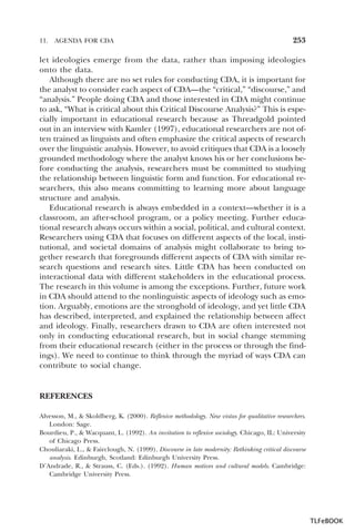 11.

AGENDA FOR CDA

253

let ideologies emerge from the data, rather than imposing ideologies
onto the data.
Although there are no set rules for conducting CDA, it is important for
the analyst to consider each aspect of CDA—the “critical,” “discourse,” and
“analysis.” People doing CDA and those interested in CDA might continue
to ask, “What is critical about this Critical Discourse Analysis?” This is especially important in educational research because as Threadgold pointed
out in an interview with Kamler (1997), educational researchers are not often trained as linguists and often emphasize the critical aspects of research
over the linguistic analysis. However, to avoid critiques that CDA is a loosely
grounded methodology where the analyst knows his or her conclusions before conducting the analysis, researchers must be committed to studying
the relationship between linguistic form and function. For educational researchers, this also means committing to learning more about language
structure and analysis.
Educational research is always embedded in a context—whether it is a
classroom, an after-school program, or a policy meeting. Further educational research always occurs within a social, political, and cultural context.
Researchers using CDA that focuses on different aspects of the local, institutional, and societal domains of analysis might collaborate to bring together research that foregrounds different aspects of CDA with similar research questions and research sites. Little CDA has been conducted on
interactional data with different stakeholders in the educational process.
The research in this volume is among the exceptions. Further, future work
in CDA should attend to the nonlinguistic aspects of ideology such as emotion. Arguably, emotions are the stronghold of ideology, and yet little CDA
has described, interpreted, and explained the relationship between affect
and ideology. Finally, researchers drawn to CDA are often interested not
only in conducting educational research, but in social change stemming
from their educational research (either in the process or through the findings). We need to continue to think through the myriad of ways CDA can
contribute to social change.

REFERENCES
Alvesson, M., & Skoldberg, K. (2000). Reflexive methodology. New vistas for qualitative researchers.
London: Sage.
Bourdieu, P., & Wacquant, L. (1992). An invitation to reflexive sociology. Chicago, IL: University
of Chicago Press.
Chouliaraki, L., & Fairclough, N. (1999). Discourse in late modernity: Rethinking critical discourse
analysis. Edinburgh, Scotland: Edinburgh University Press.
D’Andrade, R., & Strauss, C. (Eds.). (1992). Human motives and cultural models. Cambridge:
Cambridge University Press.

TLFeBOOK

 