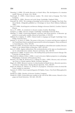 254

ROGERS

Downing, J. (1990). US media discourse on South Africa: The development of a situation
model. Discourse & Society, 1(1), 39–60.
Fairclough, N. (1995). Critical discourse analysis. The critical study of language. New York:
Longman.
Fairclough, N. (1992). Discourse and social change. Cambridge, England: Polity.
Foucault, M. (1972). The archeology of knowledge and the discourse on language. New York: Pantheon Books. (Originally published as L’Archeologie du Savoir. Paris: Editions Gallimard,
1969.)
Gee, J. P. (1996). Social linguistics and literacies: Ideology in discourses (2nd ed.). London: Taylor &
Francis.
Gee, J. P. (1999). An introduction to discourse analysis. London: Routledge.
Gumperz, J. (1982). Discourse strategies. Cambridge: Cambridge University Press.
Hastings, A. (1998). Connecting linguistic structures and social practices: A discursive approach to social policy analysis. Journal of Social Policy, 2, 191–211.
Holland, D., & Quinn, N. (1987). Cultural models in language and thought. Cambridge: Cambridge University Press.
Johnson, T., & Avery, P. (1999). The power of the press: A content and discourse analysis of
the United States history standards as presented in selected newspapers. Theory and Research
in Social Education, 27(4), 447–471.
Kamler, B. (1997). An interview with Terry Threadgold on critical discourse analysis. Discourse:
Studies in the Cultural Politics of Education, 18(3), 437–451.
Kress, G. (1993). Against arbitrariness: The social production of the sign as a foundational issue in critical discourse analysis. Discourse and Society, 4(2), 169–191.
Lagemann, E. (2000). An elusive science. The troubling history of educational research. Chicago: The
University of Chicago Press.
Myerhoff, B., & Ruby, J. (Eds.). (1982). A crack in the mirror: Reflexive perspectives in anthropology.
Philadelphia: University of Pennsylvania Press.
Resnick, L. B., Saljo, R., Pontecorvo, C., & Burge, B. (Eds.). (1991). Discourse, tools, and reasoning: Essays on situated cognition. Berlin, Germany: Springer.
Rogers, R. (2002). Between contexts: A critical analysis of family literacy, discursive practices,
and literate subjectivities. Reading Research Quarterly, 37(3), 248–277.
Rogers, R., Berkes, E., O-Garro, G., & Hui, D. (in progress). A literature review of critical discourse analysis in education.
Saussure, F. (1959). Course in general linguistics (W. Baskin, Trans.). New York: Philosophical Library.
Wodak, R. (1996). Disorders of discourse. London: Longman.
Wodak, R. (1999). Critical discourse analysis at the end of the 20th century. Research in Language and Social Interaction, 32(1 &2), 185–193.

TLFeBOOK

 