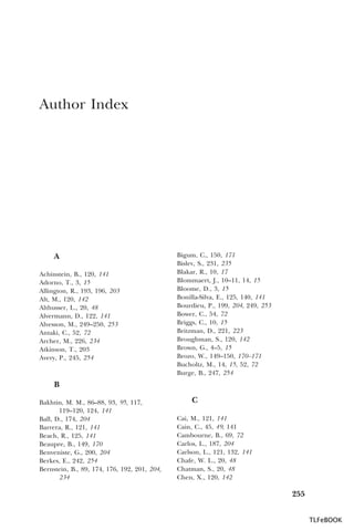Author Index

A
Achinstein, B., 120, 141
Adorno, T., 3, 15
Allington, R., 193, 196, 203
Alt, M., 120, 142
Althusser, L., 20, 48
Alvermann, D., 122, 141
Alvesson, M., 249–250, 253
Antaki, C., 52, 72
Archer, M., 226, 234
Atkinson, T., 203
Avery, P., 245, 254

Bigum, C., 150, 171
Bislev, S., 231, 235
Blakar, R., 10, 17
Blommaert, J., 10–11, 14, 15
Bloome, D., 3, 15
Bonilla-Silva, E., 125, 140, 141
Bourdieu, P., 199, 204, 249, 253
Bower, C., 54, 72
Briggs, C., 10, 15
Britzman, D., 221, 223
Broughman, S., 120, 142
Brown, G., 4–5, 15
Brozo, W., 149–150, 170–171
Bucholtz, M., 14, 15, 52, 72
Burge, B., 247, 254

B
Bakhtin, M. M., 86–88, 93, 95, 117,
119–120, 124, 141
Ball, D., 174, 204
Barrera, R., 121, 141
Beach, R., 125, 141
Beaupre, B., 149, 170
Benveniste, G., 200, 204
Berkes, E., 242, 254
Bernstein, B., 89, 174, 176, 192, 201, 204,
234

C
Cai, M., 121, 141
Cain, C., 45, 49, 141
Cambourne, B., 69, 72
Carlos, L., 187, 204
Carlson, L., 121, 132, 141
Chafe, W. L., 20, 48
Chatman, S., 20, 48
Chen, X., 120, 142

255
TLFeBOOK

 