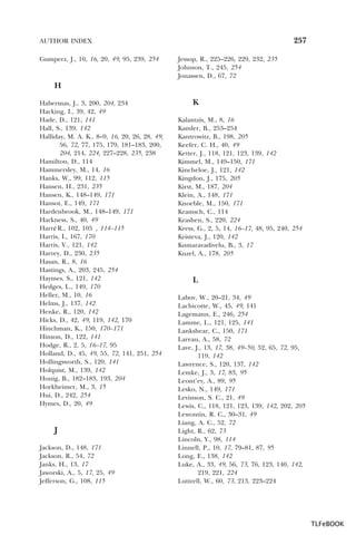 257

AUTHOR INDEX
Gumperz, J., 10, 16, 20, 49, 95, 239, 254

Jessop, R., 225–226, 229, 232, 235
Johnson, T., 245, 254
Jonassen, D., 67, 72

H
Habermas, J., 3, 200, 204, 234
Hacking, I., 39, 42, 49
Hade, D., 121, 141
Hall, S., 139, 142
Halliday, M. A. K., 8–9, 16, 20, 26, 28, 49,
56, 72, 77, 175, 179, 181–183, 200,
204, 214, 224, 227–228, 235, 238
Hamilton, D., 114
Hammersley, M., 14, 16
Hanks, W., 99, 112, 115
Hansen, H., 231, 235
Hansen, K., 148–149, 171
Hansot, E., 149, 171
Hardenbrook, M., 148–149, 171
Harkness, S., 40, 49
Harré R., 102, 105 , 114–115
,
Harris, I., 167, 170
Harris, V., 121, 142
Harvey, D., 230, 235
Hasan, R., 8, 16
Hastings, A., 203, 245, 254
Haymes, S., 121, 142
Hedges, L., 149, 170
Heller, M., 10, 16
Helms, J., 137, 142
Henke, R., 120, 142
Hicks, D., 42, 49, 119, 142, 170
Hinchman, K., 150, 170–171
Hinson, D., 122, 141
Hodge, R., 2, 5, 16–17, 95
Holland, D., 45, 49, 55, 72, 141, 251, 254
Hollingsworth, S., 120, 141
Holquist, M., 139, 142
Honig, B., 182–183, 193, 204
Horkheimer, M., 3, 15
Hui, D., 242, 254
Hymes, D., 20, 49

J
Jackson, D., 148, 171
Jackson, R., 54, 72
Janks, H., 13, 17
Jaworski, A., 5, 17, 25, 49
Jefferson, G., 108, 115

K
Kalantzis, M., 8, 16
Kamler, B., 253–254
Kantrowitz, B., 198, 205
Keefer, C. H., 40, 49
Ketter, J., 118, 121, 123, 139, 142
Kimmel, M., 149–150, 171
Kincheloe, J., 121, 142
Kingdon, J., 175, 205
Kirst, M., 187, 204
Klein, A., 148, 171
Knoeble, M., 150, 171
Kramsch, C., 114
Krashen, S., 220, 224
Kress, G., 2, 5, 14, 16–17, 48, 95, 240, 254
Kristeva, J., 120, 142
Kumaravadivelu, B., 3, 17
Kuzel, A., 178, 205

L
Labov, W., 20–21, 34, 49
Lachicotte, W., 45, 49, 141
Lagemann, E., 246, 254
Lamme, L., 121, 125, 141
Lankshear, C., 150, 171
Lareau, A., 58, 72
Lave, J., 13, 17, 38, 49–50, 52, 65, 72, 95,
119, 142
Lawrence, S., 120, 137, 142
Lemke, J., 3, 17, 83, 95
Leont’ev, A., 89, 95
Lesko, N., 149, 171
Levinson, S. C., 21, 49
Lewis, C., 118, 121, 123, 139, 142, 202, 205
Lewontin, R. C., 30–31, 49
Liang, A. C., 52, 72
Light, R., 62, 73
Lincoln, Y., 98, 114
Linnell, P., 10, 17, 79–81, 87, 95
Long, E., 138, 142
Luke, A., 33, 49, 56, 73, 76, 123, 140, 142,
219, 221, 224
Luttrell, W., 60, 73, 213, 223–224

TLFeBOOK

 