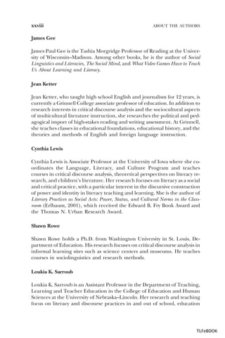 xxviii

ABOUT THE AUTHORS

James Gee
James Paul Gee is the Tashia Morgridge Professor of Reading at the University of Wisconsin–Madison. Among other books, he is the author of Social
Linguistics and Literacies, The Social Mind, and What Video Games Have to Teach
Us About Learning and Literacy.
Jean Ketter
Jean Ketter, who taught high school English and journalism for 12 years, is
currently a Grinnell College associate professor of education. In addition to
research interests in critical discourse analysis and the sociocultural aspects
of multicultural literature instruction, she researches the political and pedagogical import of high-stakes reading and writing assessment. At Grinnell,
she teaches classes in educational foundations, educational history, and the
theories and methods of English and foreign language instruction.
Cynthia Lewis
Cynthia Lewis is Associate Professor at the University of Iowa where she coordinates the Language, Literacy, and Culture Program and teaches
courses in critical discourse analysis, theoretical perspectives on literacy research, and children’s literature. Her research focuses on literacy as a social
and critical practice, with a particular interest in the discursive construction
of power and identity in literacy teaching and learning. She is the author of
Literary Practices as Social Acts: Power, Status, and Cultural Norms in the Classroom (Erlbaum, 2001), which received the Edward B. Fry Book Award and
the Thomas N. Urban Research Award.
Shawn Rowe
Shawn Rowe holds a Ph.D. from Washington University in St. Louis, Department of Education. His research focuses on critical discourse analysis in
informal learning sites such as science centers and museums. He teaches
courses in sociolinguistics and research methods.
Loukia K. Sarroub
Loukia K. Sarroub is an Assistant Professor in the Department of Teaching,
Learning and Teacher Education in the College of Education and Human
Sciences at the University of Nebraska–Lincoln. Her research and teaching
focus on literacy and discourse practices in and out of school, education

TLFeBOOK

 