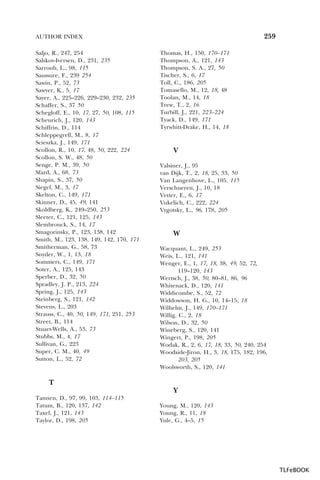 259

AUTHOR INDEX
Saljo, R., 247, 254
Salskov-Iversen, D., 231, 235
Sarroub, L., 98, 115
Saussure, F., 239 254
Sawin, P., 52, 73
Sawyer, K., 5, 17
Sayer, A., 225–226, 229–230, 232, 235
Schaffer, S., 37 50
Schegloff, E., 10, 17, 27, 50, 108, 115
Scheurich, J., 120, 143
Schiffrin, D., 114
Schleppegrell, M., 8, 17
Scieszka, J., 149, 171
Scollon, R., 10, 17, 48, 50, 222, 224
Scollon, S. W., 48, 50
Senge, P. M., 39, 50
Sfard, A., 68, 73
Shapin, S., 37, 50
Siegel, M., 3, 17
Skelton, C., 149, 171
Skinner, D., 45, 49, 141
Skoldberg, K., 249–250, 253
Sleeter, C., 121, 125, 143
Slembrouck, S., 14, 17
Smagorinsky, P., 123, 138, 142
Smith, M., 123, 138, 149, 142, 170, 171
Smitherman, G., 58, 73
Snyder, W., 1, 13, 18
Sommers, C., 149, 171
Soter, A., 125, 143
Sperber, D., 32, 50
Spradley, J. P., 213, 224
Spring, J., 125, 143
Steinberg, S., 121, 142
Stevens, L., 203
Strauss, C., 40, 50, 149, 171, 251, 253
Street, B., 114
Stuart-Wells, A., 53, 73
Stubbs, M., 4, 17
Sullivan, G., 223
Super, C. M., 40, 49
Sutton, L., 52, 72

Thomas, H., 150, 170–171
Thompson, A., 121, 143
Thompson, S. A., 27, 50
Tischer, S., 6, 17
Toll, C., 186, 205
Tomasello, M., 12, 18, 48
Toolan, M., 14, 18
Trew, T., 2, 16
Turbill, J., 221, 223–224
Tyack, D., 149, 171
Tyrwhitt-Drake, H., 14, 18

V
Valsiner, J., 95
van Dijk, T., 2, 18, 25, 33, 50
Van Langenhove, L., 105, 115
Verschueren, J., 10, 18
Vetter, E., 6, 17
Vukelich, C., 222, 224
Vygotsky, L., 96, 178, 205

W
Wacquant, L., 249, 253
Weis, L., 121, 141
Wenger, E., 1, 17, 18, 38, 49, 52, 72,
119–120, 143
Wertsch, J., 38, 50, 80–81, 86, 96
Whitenack, D., 120, 141
Widdicombe, S., 52, 72
Widdowson, H. G., 10, 14–15, 18
Wilhelm, J., 149, 170–171
Willig, C., 2, 18
Wilson, D., 32, 50
Wineberg, S., 120, 141
Wingert, P., 198, 205
Wodak, R., 2, 6, 17, 18, 33, 50, 240, 254
Woodside-Jiron, H., 3, 18, 175, 182, 196,
203, 205
Woolsworth, S., 120, 141

T
Y
Tannen, D., 97, 99, 103, 114–115
Tatum, B., 120, 137, 142
Taxel, J., 121, 143
Taylor, D., 198, 205

Young, M., 120, 143
Young, R., 11, 18
Yule, G., 4–5, 15

TLFeBOOK

 