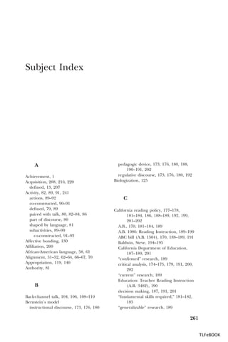 Subject Index

A
Achievement, 1
Acquisition, 208, 216, 220
defined, 13, 207
Activity, 82, 89, 91, 241
actions, 89–92
co-constructed, 90–91
defined, 79, 89
paired with talk, 80, 82–84, 86
part of discourse, 80
shaped by language, 81
subactivities, 89–90
co-constructed, 91–92
Affective bonding, 130
Affiliation, 200
African-American language, 58, 61
Alignment, 51–52, 62–64, 66–67, 70
Appropriation, 119, 140
Authority, 81

B
Back-channel talk, 104, 106, 108–110
Bernstein’s model
instructional discourse, 173, 176, 180

pedagogic device, 173, 176, 180, 188,
190–191, 202
regulative discourse, 173, 176, 180, 192
Biologization, 125

C
California reading policy, 177–178,
181–184, 186, 188–189, 192, 199,
201–202
A.B., 170, 181–184, 189
A.B. 1086: Reading Instruction, 189–190
ABC bill (A.B. 1504), 170, 188–189, 191
Baldwin, Steve, 194–195
California Department of Education,
187–189, 201
“confirmed” research, 189
critical analysis, 174–175, 179, 191, 200,
202
“current” research, 189
Education: Teacher Reading Instruction
(A.B. 3482), 190
decision making, 187, 191, 201
“fundamental skills required,” 181–182,
185
“generalizable” research, 189

261
TLFeBOOK

 